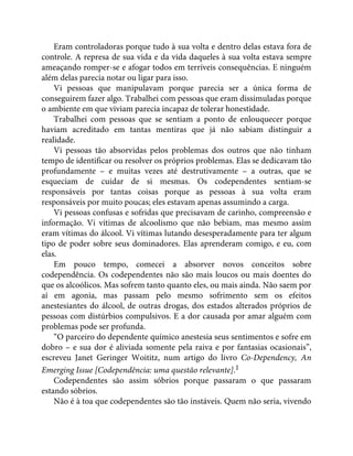 Eram controladoras porque tudo à sua volta e dentro delas estava fora de
controle. A represa de sua vida e da vida daqueles à sua volta estava sempre
ameaçando romper-se e afogar todos em terríveis consequências. E ninguém
além delas parecia notar ou ligar para isso.
Vi pessoas que manipulavam porque parecia ser a única forma de
conseguirem fazer algo. Trabalhei com pessoas que eram dissimuladas porque
o ambiente em que viviam parecia incapaz de tolerar honestidade.
Trabalhei com pessoas que se sentiam a ponto de enlouquecer porque
haviam acreditado em tantas mentiras que já não sabiam distinguir a
realidade.
Vi pessoas tão absorvidas pelos problemas dos outros que não tinham
tempo de identificar ou resolver os próprios problemas. Elas se dedicavam tão
profundamente – e muitas vezes até destrutivamente – a outras, que se
esqueciam de cuidar de si mesmas. Os codependentes sentiam-se
responsáveis por tantas coisas porque as pessoas à sua volta eram
responsáveis por muito poucas; eles estavam apenas assumindo a carga.
Vi pessoas confusas e sofridas que precisavam de carinho, compreensão e
informação. Vi vítimas de alcoolismo que não bebiam, mas mesmo assim
eram vítimas do álcool. Vi vítimas lutando desesperadamente para ter algum
tipo de poder sobre seus dominadores. Elas aprenderam comigo, e eu, com
elas.
Em pouco tempo, comecei a absorver novos conceitos sobre
codependência. Os codependentes não são mais loucos ou mais doentes do
que os alcoólicos. Mas sofrem tanto quanto eles, ou mais ainda. Não saem por
aí em agonia, mas passam pelo mesmo sofrimento sem os efeitos
anestesiantes do álcool, de outras drogas, dos estados alterados próprios de
pessoas com distúrbios compulsivos. E a dor causada por amar alguém com
problemas pode ser profunda.
“O parceiro do dependente químico anestesia seus sentimentos e sofre em
dobro – e sua dor é aliviada somente pela raiva e por fantasias ocasionais”,
escreveu Janet Geringer Woititz, num artigo do livro Co-Dependency, An
Emerging Issue [Codependência: uma questão relevante].1
Codependentes são assim sóbrios porque passaram o que passaram
estando sóbrios.
Não é à toa que codependentes são tão instáveis. Quem não seria, vivendo
 