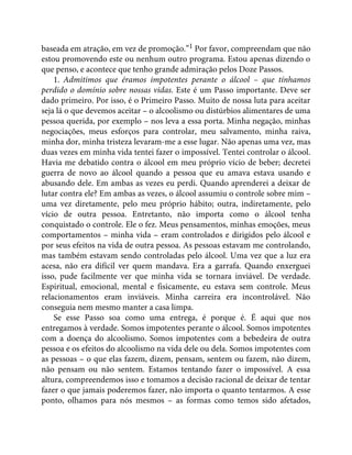 baseada em atração, em vez de promoção.”1 Por favor, compreendam que não
estou promovendo este ou nenhum outro programa. Estou apenas dizendo o
que penso, e acontece que tenho grande admiração pelos Doze Passos.
1. Admitimos que éramos impotentes perante o álcool – que tínhamos
perdido o domínio sobre nossas vidas. Este é um Passo importante. Deve ser
dado primeiro. Por isso, é o Primeiro Passo. Muito de nossa luta para aceitar
seja lá o que devemos aceitar – o alcoolismo ou distúrbios alimentares de uma
pessoa querida, por exemplo – nos leva a essa porta. Minha negação, minhas
negociações, meus esforços para controlar, meu salvamento, minha raiva,
minha dor, minha tristeza levaram-me a esse lugar. Não apenas uma vez, mas
duas vezes em minha vida tentei fazer o impossível. Tentei controlar o álcool.
Havia me debatido contra o álcool em meu próprio vício de beber; decretei
guerra de novo ao álcool quando a pessoa que eu amava estava usando e
abusando dele. Em ambas as vezes eu perdi. Quando aprenderei a deixar de
lutar contra ele? Em ambas as vezes, o álcool assumiu o controle sobre mim –
uma vez diretamente, pelo meu próprio hábito; outra, indiretamente, pelo
vício de outra pessoa. Entretanto, não importa como o álcool tenha
conquistado o controle. Ele o fez. Meus pensamentos, minhas emoções, meus
comportamentos – minha vida – eram controlados e dirigidos pelo álcool e
por seus efeitos na vida de outra pessoa. As pessoas estavam me controlando,
mas também estavam sendo controladas pelo álcool. Uma vez que a luz era
acesa, não era difícil ver quem mandava. Era a garrafa. Quando enxerguei
isso, pude facilmente ver que minha vida se tornara inviável. De verdade.
Espiritual, emocional, mental e fisicamente, eu estava sem controle. Meus
relacionamentos eram inviáveis. Minha carreira era incontrolável. Não
conseguia nem mesmo manter a casa limpa.
Se esse Passo soa como uma entrega, é porque é. É aqui que nos
entregamos à verdade. Somos impotentes perante o álcool. Somos impotentes
com a doença do alcoolismo. Somos impotentes com a bebedeira de outra
pessoa e os efeitos do alcoolismo na vida dele ou dela. Somos impotentes com
as pessoas – o que elas fazem, dizem, pensam, sentem ou fazem, não dizem,
não pensam ou não sentem. Estamos tentando fazer o impossível. A essa
altura, compreendemos isso e tomamos a decisão racional de deixar de tentar
fazer o que jamais poderemos fazer, não importa o quanto tentarmos. A esse
ponto, olhamos para nós mesmos – as formas como temos sido afetados,
 