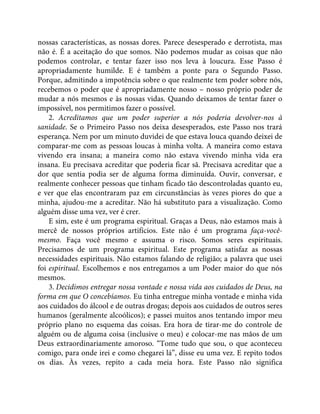 nossas características, as nossas dores. Parece desesperado e derrotista, mas
não é. É a aceitação do que somos. Não podemos mudar as coisas que não
podemos controlar, e tentar fazer isso nos leva à loucura. Esse Passo é
apropriadamente humilde. E é também a ponte para o Segundo Passo.
Porque, admitindo a impotência sobre o que realmente tem poder sobre nós,
recebemos o poder que é apropriadamente nosso – nosso próprio poder de
mudar a nós mesmos e às nossas vidas. Quando deixamos de tentar fazer o
impossível, nos permitimos fazer o possível.
2. Acreditamos que um poder superior a nós poderia devolver-nos à
sanidade. Se o Primeiro Passo nos deixa desesperados, este Passo nos trará
esperança. Nem por um minuto duvidei de que estava louca quando deixei de
comparar-me com as pessoas loucas à minha volta. A maneira como estava
vivendo era insana; a maneira como não estava vivendo minha vida era
insana. Eu precisava acreditar que poderia ficar sã. Precisava acreditar que a
dor que sentia podia ser de alguma forma diminuída. Ouvir, conversar, e
realmente conhecer pessoas que tinham ficado tão descontroladas quanto eu,
e ver que elas encontraram paz em circunstâncias às vezes piores do que a
minha, ajudou-me a acreditar. Não há substituto para a visualização. Como
alguém disse uma vez, ver é crer.
E sim, este é um programa espiritual. Graças a Deus, não estamos mais à
mercê de nossos próprios artifícios. Este não é um programa faça-você-
mesmo. Faça você mesmo e assuma o risco. Somos seres espirituais.
Precisamos de um programa espiritual. Este programa satisfaz as nossas
necessidades espirituais. Não estamos falando de religião; a palavra que usei
foi espiritual. Escolhemos e nos entregamos a um Poder maior do que nós
mesmos.
3. Decidimos entregar nossa vontade e nossa vida aos cuidados de Deus, na
forma em que O concebíamos. Eu tinha entregue minha vontade e minha vida
aos cuidados do álcool e de outras drogas; depois aos cuidados de outros seres
humanos (geralmente alcoólicos); e passei muitos anos tentando impor meu
próprio plano no esquema das coisas. Era hora de tirar-me do controle de
alguém ou de alguma coisa (inclusive o meu) e colocar-me nas mãos de um
Deus extraordinariamente amoroso. “Tome tudo que sou, o que aconteceu
comigo, para onde irei e como chegarei lá”, disse eu uma vez. E repito todos
os dias. Às vezes, repito a cada meia hora. Este Passo não significa
 