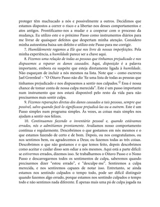 proteger têm machucado a nós e possivelmente a outros. Decidimos que
estamos dispostos a correr o risco e a libertar-nos desses comportamentos e
atos antigos. Prontificamo-nos a mudar e a cooperar com o processo da
mudança. Eu utilizo este e o próximo Passo como instrumentos diários para
me livrar de quaisquer defeitos que despertam minha atenção. Considero
minha autoestima baixa um defeito e utilizo este Passo para me corrigir.
7. Humildemente rogamos a Ele que nos livre de nossas imperfeições. Pela
minha experiência, a humildade parece ser a chave aqui.
8. Fizemos uma relação de todas as pessoas que tínhamos prejudicado e nos
dispusemos a reparar os danos causados. Aqui, disposição é a palavra
importante, embora eu suspeite que esteja diretamente ligada à humildade.
Não esqueçam de incluir a nós mesmos na lista. Note que – como escreveu
Jael Greenleaf – “O Oitavo Passo não diz ‘fiz uma lista de todas as pessoas que
tínhamos prejudicado e nos dispusemos a sentir-nos culpados.’2 Essa é nossa
chance de tomar conta de nossa culpa merecida”. Este é um passo importante
num instrumento que nos estará disponível pelo resto da vida para não
precisarmos mais sentir culpa.
9. Fizemos reparações diretas dos danos causados a tais pessoas, sempre que
possível, salvo quando fazê-lo significasse prejudicá-las ou a outrem. Este é um
Passo simples num programa simples. Às vezes, as coisas mais simples nos
ajudam a sentir-nos felizes.
10. Continuamos fazendo o inventário pessoal e, quando estávamos
errados, nós o admitíamos prontamente. Avaliamos nosso comportamento
contínua e regularmente. Descobrimos o que gostamos em nós mesmos e o
que estamos fazendo de certo e de bom. Depois, ou nos congratulamos, ou
nos sentimos bem, ou agradecemos a Deus; ou fazemos todas as três coisas.
Descobrimos o que não gostamos e o que temos feito, depois descobrimos
como aceitar e cuidar disso sem odiar a nós mesmos. Aqui está a parte difícil:
se estivermos errados, dizemos isso. Se trabalharmos o Oitavo Passo e o Nono
Passo e descarregarmos todos os sentimentos de culpa, saberemos quando
precisarmos dizer “estou errado”, e “desculpe-me”. Sentiremos a culpa
merecida, e nos sentiremos capazes de notar isso. Entretanto, se ainda
estamos nos sentindo culpados o tempo todo, pode ser difícil distinguir
quando fazemos algo errado, porque estamos nos sentindo culpados o tempo
todo e não sentimos nada diferente. É apenas mais uma pá de culpa jogada na
 