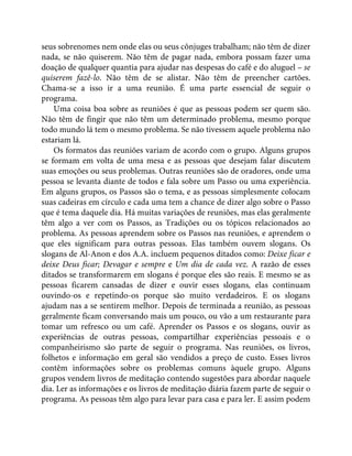 seus sobrenomes nem onde elas ou seus cônjuges trabalham; não têm de dizer
nada, se não quiserem. Não têm de pagar nada, embora possam fazer uma
doação de qualquer quantia para ajudar nas despesas do café e do aluguel – se
quiserem fazê-lo. Não têm de se alistar. Não têm de preencher cartões.
Chama-se a isso ir a uma reunião. É uma parte essencial de seguir o
programa.
Uma coisa boa sobre as reuniões é que as pessoas podem ser quem são.
Não têm de fingir que não têm um determinado problema, mesmo porque
todo mundo lá tem o mesmo problema. Se não tivessem aquele problema não
estariam lá.
Os formatos das reuniões variam de acordo com o grupo. Alguns grupos
se formam em volta de uma mesa e as pessoas que desejam falar discutem
suas emoções ou seus problemas. Outras reuniões são de oradores, onde uma
pessoa se levanta diante de todos e fala sobre um Passo ou uma experiência.
Em alguns grupos, os Passos são o tema, e as pessoas simplesmente colocam
suas cadeiras em círculo e cada uma tem a chance de dizer algo sobre o Passo
que é tema daquele dia. Há muitas variações de reuniões, mas elas geralmente
têm algo a ver com os Passos, as Tradições ou os tópicos relacionados ao
problema. As pessoas aprendem sobre os Passos nas reuniões, e aprendem o
que eles significam para outras pessoas. Elas também ouvem slogans. Os
slogans de Al-Anon e dos A.A. incluem pequenos ditados como: Deixe ficar e
deixe Deus ficar; Devagar e sempre e Um dia de cada vez. A razão de esses
ditados se transformarem em slogans é porque eles são reais. E mesmo se as
pessoas ficarem cansadas de dizer e ouvir esses slogans, elas continuam
ouvindo-os e repetindo-os porque são muito verdadeiros. E os slogans
ajudam nas a se sentirem melhor. Depois de terminada a reunião, as pessoas
geralmente ficam conversando mais um pouco, ou vão a um restaurante para
tomar um refresco ou um café. Aprender os Passos e os slogans, ouvir as
experiências de outras pessoas, compartilhar experiências pessoais e o
companheirismo são parte de seguir o programa. Nas reuniões, os livros,
folhetos e informação em geral são vendidos a preço de custo. Esses livros
contêm informações sobre os problemas comuns àquele grupo. Alguns
grupos vendem livros de meditação contendo sugestões para abordar naquele
dia. Ler as informações e os livros de meditação diária fazem parte de seguir o
programa. As pessoas têm algo para levar para casa e para ler. E assim podem
 
