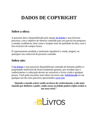 DADOS DE COPYRIGHT
Sobre a obra:
A presente obra é disponibilizada pela equipe Le Livros e seus diversos
parceiros, com o objetivo de oferecer conteúdo para uso parcial em pesquisas
e estudos acadêmicos, bem como o simples teste da qualidade da obra, com o
fim exclusivo de compra futura.
É expressamente proibida e totalmente repudiável a venda, aluguel, ou
quaisquer uso comercial do presente conteúdo
Sobre nós:
O Le Livros e seus parceiros disponibilizam conteúdo de dominio publico e
propriedade intelectual de forma totalmente gratuita, por acreditar que o
conhecimento e a educação devem ser acessíveis e livres a toda e qualquer
pessoa. Você pode encontrar mais obras em nosso site: LeLivros.site ou em
qualquer um dos sites parceiros apresentados neste link.
"Quando o mundo estiver unido na busca do conhecimento, e não mais
lutando por dinheiro e poder, então nossa sociedade poderá enfim evoluir a
um novo nível."
 