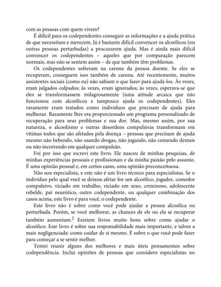 com as pessoas com quem vivem?
É difícil para os codependentes conseguir as informações e a ajuda prática
de que necessitam e merecem. Já é bastante difícil convencer os alcoólicos (ou
outras pessoas perturbadas) a procurarem ajuda. Mas é ainda mais difícil
convencer os codependentes – aqueles que por comparação parecem
normais, mas não se sentem assim – de que também têm problemas.
Os codependentes sofreram na carona da pessoa doente. Se eles se
recuperam, conseguem isso também de carona. Até recentemente, muitos
assistentes sociais (como eu) não sabiam o que fazer para ajudá-los. Às vezes,
eram julgados culpados; às vezes, eram ignorados; às vezes, esperava-se que
eles se transformassem milagrosamente (uma atitude arcaica que não
funcionou com alcoólicos e tampouco ajuda os codependentes). Eles
raramente eram tratados como indivíduos que precisam de ajuda para
melhorar. Raramente lhes era proporcionado um programa personalizado de
recuperação para seus problemas e sua dor. Mas, mesmo assim, por sua
natureza, o alcoolismo e outras desordens compulsivas transformam em
vítimas todos que são afetados pela doença – pessoas que precisam de ajuda
mesmo não bebendo, não usando drogas, não jogando, não comendo demais
ou não incorrendo em qualquer compulsão.
Foi por isso que escrevi este livro. Ele nasceu de minhas pesquisas, de
minhas experiências pessoais e profissionais e da minha paixão pelo assunto.
É uma opinião pessoal e, em certos casos, uma opinião preconceituosa.
Não sou especialista, e este não é um livro técnico para especialistas. Se o
indivíduo pelo qual você se deixou afetar for um alcoólico, jogador, comedor
compulsivo, viciado em trabalho, viciado em sexo, criminoso, adolescente
rebelde, pai neurótico, outro codependente, ou qualquer combinação dos
casos acima, este livro é para você, o codependente.
Este livro não é sobre como você pode ajudar a pessoa alcoólica ou
perturbada. Porém, se você melhorar, as chances de ele ou ela se recuperar
também aumentam.2 Existem livros muito bons sobre como ajudar o
alcoólico. Este livro é sobre sua responsabilidade mais importante, e talvez a
mais negligenciada: como cuidar de si mesmo. É sobre o que você pode fazer
para começar a se sentir melhor.
Tentei reunir alguns dos melhores e mais úteis pensamentos sobre
codependência. Incluí opiniões de pessoas que considero especialistas no
 