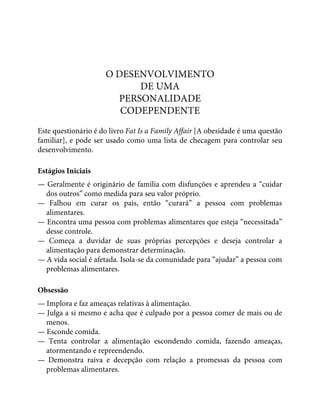 O DESENVOLVIMENTO
DE UMA
PERSONALIDADE
CODEPENDENTE
Este questionário é do livro Fat Is a Family Affair [A obesidade é uma questão
familiar], e pode ser usado como uma lista de checagem para controlar seu
desenvolvimento.
Estágios Iniciais
— Geralmente é originário de família com disfunções e aprendeu a “cuidar
dos outros” como medida para seu valor próprio.
— Falhou em curar os pais, então “curará” a pessoa com problemas
alimentares.
— Encontra uma pessoa com problemas alimentares que esteja “necessitada”
desse controle.
— Começa a duvidar de suas próprias percepções e deseja controlar a
alimentação para demonstrar determinação.
— A vida social é afetada. Isola-se da comunidade para “ajudar” a pessoa com
problemas alimentares.
Obsessão
— Implora e faz ameaças relativas à alimentação.
— Julga a si mesmo e acha que é culpado por a pessoa comer de mais ou de
menos.
— Esconde comida.
— Tenta controlar a alimentação escondendo comida, fazendo ameaças,
atormentando e repreendendo.
— Demonstra raiva e decepção com relação a promessas da pessoa com
problemas alimentares.
 