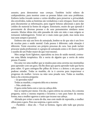 assunto, para demonstrar suas crenças. Também incluí relatos de
codependentes, para mostrar como as pessoas lidam com seus problemas.
Embora tenha trocado nomes e certos detalhes para preservar a privacidade
dos envolvidos, todas as histórias são verdadeiras e sem retoques. Inseri notas
para documentar as informações, para sugerir leituras adicionais e para dar
crédito do material às fontes de origem. Entretanto, muito do que aprendi é
proveniente de diversas pessoas e de seus pensamentos similares nesse
assunto. Muitas ideias têm sido passadas de mão em mão e suas origens se
tornaram indistinguíveis. Tentei ser o mais exata que pude, mas nesta área
isso nem sempre é possível.
Embora este seja um livro de autoajuda, lembre-se de que não é um livro
de receitas para a saúde mental. Cada pessoa é diferente; cada situação é
diferente. Tente encontrar seu próprio processo de cura. Isso pode incluir
procurar ajuda profissional, ir a grupos de autoajuda como o Al-Anon e pedir
o auxílio de um Poder maior do que você mesmo.
Meu amigo Scott Egleston, especialista na área de saúde mental, contou-
me uma fábula terapêutica. Ele a ouviu de alguém que a ouviu de outra
pessoa. É assim:
Era uma vez uma mulher que se mudou para uma caverna nas montanhas
para aprender com um guru. Ela lhe disse que queria aprender tudo que havia
para saber. O guru entregou-lhe pilhas de livros e a deixou a sós para que
pudesse estudar. Todas as manhãs, ele ia à caverna para inspecionar o
progresso da mulher. Levava na mão uma pesada vara. Todas as manhãs,
fazia a ela a mesma pergunta:
– Já aprendeu tudo?
Todas as manhãs, a resposta dela era a mesma:
– Não, ainda não.
O guru então batia com a vara na cabeça dela.
Isso se repetiu por meses. Um dia, o guru entrou na caverna, fez a mesma
pergunta, ouviu a mesma resposta e levantou a vara para bater da mesma
forma, mas a mulher agarrou-a antes que tocasse sua cabeça.
Aliviada por evitar a surra do dia, mas com medo de represália, a mulher
olhou para o guru. Para sua surpresa, o guru sorria.
– Parabéns – disse ele. – Você se formou. Agora sabe tudo que precisa
saber.
 
