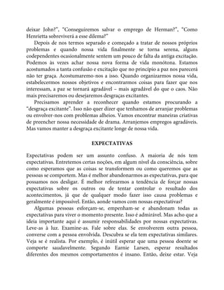 deixar John?”, “Conseguiremos salvar o emprego de Herman?”, “Como
Henrietta sobreviverá a esse dilema?”
Depois de nos termos separado e começado a tratar de nossos próprios
problemas e quando nossa vida finalmente se torna serena, alguns
codependentes ocasionalmente sentem um pouco de falta da antiga excitação.
Podemos às vezes achar nossa nova forma de vida monótona. Estamos
acostumados a tanta confusão e excitação que no princípio a paz nos parecerá
não ter graça. Acostumaremo-nos a isso. Quando organizarmos nossa vida,
estabelecermos nossos objetivos e encontrarmos coisas para fazer que nos
interessam, a paz se tornará agradável – mais agradável do que o caos. Não
mais precisaremos ou desejaremos desgraças excitantes.
Precisamos aprender a reconhecer quando estamos procurando a
“desgraça excitante”. Isso não quer dizer que tenhamos de arranjar problemas
ou envolver-nos com problemas alheios. Vamos encontrar maneiras criativas
de preencher nossa necessidade de drama. Arranjemos empregos agradáveis.
Mas vamos manter a desgraça excitante longe de nossa vida.
EXPECTATIVAS
Expectativas podem ser um assunto confuso. A maioria de nós tem
expectativas. Entretemos certas noções, em algum nível da consciência, sobre
como esperamos que as coisas se transformem ou como queremos que as
pessoas se comportem. Mas é melhor abandonarmos as expectativas, para que
possamos nos desligar. É melhor refrearmos a tendência de forçar nossas
expectativas sobre os outros ou de tentar controlar o resultado dos
acontecimentos, já que de qualquer modo fazer isso causa problemas e
geralmente é impossível. Então, aonde vamos com nossas expectativas?
Algumas pessoas esforçam-se, empenham-se e abandonam todas as
expectativas para viver o momento presente. Isso é admirável. Mas acho que a
ideia importante aqui é assumir responsabilidades por nossas expectativas.
Leve-as à luz. Examine-as. Fale sobre elas. Se envolverem outra pessoa,
converse com a pessoa envolvida. Descubra se ela tem expectativas similares.
Veja se é realista. Por exemplo, é inútil esperar que uma pessoa doente se
comporte saudavelmente. Segundo Earnie Larsen, esperar resultados
diferentes dos mesmos comportamentos é insano. Então, deixe estar. Veja
 