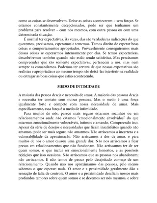 como as coisas se desenvolvem. Deixe as coisas acontecerem – sem forçar. Se
estamos constantemente decepcionados, pode ser que tenhamos um
problema para resolver – com nós mesmos, com outra pessoa ou com uma
determinada situação.
É normal ter expectativas. Às vezes, elas são verdadeiras indicações do que
queremos, precisamos, esperamos e tememos. Temos direito de esperar boas
coisas e comportamentos apropriados. Provavelmente conseguiremos mais
dessas coisas se esperarmos intensamente por elas. Se temos expectativas,
descobriremos também quando não estão sendo satisfeitas. Mas precisamos
compreender que são somente expectativas; pertencem a nós, mas nem
sempre as comandamos. Podemos ter certeza de que nossas expectativas são
realistas e apropriadas e ao mesmo tempo não deixá-las interferir na realidade
ou estragar as boas coisas que estão acontecendo.
MEDO DE INTIMIDADE
A maioria das pessoa deseja e necessita de amor. A maioria das pessoas deseja
e necessita ter contato com outras pessoas. Mas o medo é uma força
igualmente forte e compete com nossa necessidade de amar. Mais
especificamente, essa força é o medo de intimidade.
Para muitos de nós, parece mais seguro estarmos sozinhos ou em
relacionamentos onde não estamos “emocionalmente envolvidos” do que
estarmos emocionalmente vulneráveis, íntimos e amando. Compreendo isso.
Apesar da série de desejos e necessidades que ficam insatisfeitos quando não
amamos, pode ser mais seguro não amarmos. Não arriscamos a incerteza e a
vulnerabilidade da aproximação. Não arriscamos a dor de amar, e para
muitos de nós o amor causou uma grande dor. Não nos arriscamos a ficar
presos em relacionamentos que não funcionam. Não arriscamos ter de ser
quem somos, o que inclui ser emocionalmente honestos, e as possíveis
rejeições que isso ocasiona. Não arriscamos que as pessoas nos abandonem;
não arriscamos. E não temos de passar pelo desajeitado começo de um
relacionamento. Quando não nos aproximamos das pessoas, pelo menos
sabemos o que esperar: nada. O amor e a proximidade geralmente dão a
sensação de falta de controle. O amor e a proximidade desafiam nossos mais
profundos temores sobre quem somos e se devemos ser nós mesmos, e sobre
 