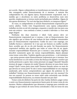 por acordo. Alguns codependentes se transformam em tamanhas vítimas que
não conseguem cuidar financeiramente de si mesmos. A maioria dos
codependentes foi, em alguma época, financeiramente responsável, mas à
medida que o alcoolismo ou outro problema se desenvolveu num ente
querido, simplesmente se tornou muito perturbada para trabalhar. Alguns de
nós apenas desistimos: “Se você não liga para dinheiro, eu tampouco ligarei.”
Às vezes, os codependentes se tornam financeiramente responsáveis por
outros adultos. Tenho visto frequentemente uma esposa codependente
trabalhar em dois ou até três empregos, enquanto o marido não traz para casa
nem um centavo – mas continua a comer, a assistir à televisão e a viver sem
pagar aluguel.
Nenhuma das duas maneiras é ideal. Cada pessoa deve ser
financeiramente responsável por si mesma, e não só financeiramente. Isso
não significa que as donas de casa tenham de fazer trabalhos remunerados
para ser financeiramente responsáveis. Cuidar da casa é um emprego, um
trabalho heroico e admirável. Se é isso que um homem ou mulher escolhe
fazer, acredito que ele ou ela está fazendo sua parte. Ser financeiramente
responsável também não significa que todas as coisas têm de ser iguais.
Assumir responsabilidade financeira por si mesmo é uma atitude. Significa
descobrir exatamente quais são nossas responsabilidades, depois planejar
como tomar conta delas. Também significa que permitimos – e até insistimos
– que outras pessoas sejam financeiramente responsáveis por si mesmas. Isso
inclui familiarizar-se com todas as áreas das finanças de alguém e resolver que
tarefas pertencem a quem. Que contas precisam ser pagas? Quando? Quando
teremos de pagar o imposto de renda? Quanto devemos ter para durar tanto
tempo? Qual é nossa parte nisso tudo? Estamos fazendo menos ou mais do
que deveria ser nossa parte? Se não é nossa responsabilidade ter um emprego
assalariado, pelo menos compreendemos que algum dia podemos ter de
trabalhar? Sentimo-nos financeiramente responsáveis por nós mesmos? Ou
isso nos assusta? As pessoas ao nosso redor estão assumindo suas devidas
responsabilidades financeiras, ou estamos fazendo isso por elas?
Tomar conta do dinheiro faz parte da vida. Ganhar dinheiro, pagar contas
e sentir-nos financeiramente responsáveis fazem parte de tomar conta de nós
mesmos. Muitos codependentes que deixaram o emprego para controlar um
cônjuge ou que tenham de outra forma centralizado a vida em torno de uma
 