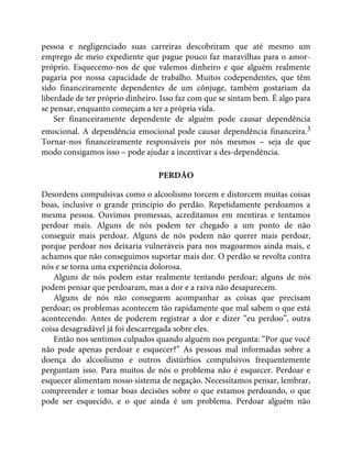 pessoa e negligenciado suas carreiras descobriram que até mesmo um
emprego de meio expediente que pague pouco faz maravilhas para o amor-
próprio. Esquecemo-nos de que valemos dinheiro e que alguém realmente
pagaria por nossa capacidade de trabalho. Muitos codependentes, que têm
sido financeiramente dependentes de um cônjuge, também gostariam da
liberdade de ter próprio dinheiro. Isso faz com que se sintam bem. É algo para
se pensar, enquanto começam a ter a própria vida.
Ser financeiramente dependente de alguém pode causar dependência
emocional. A dependência emocional pode causar dependência financeira.3
Tornar-nos financeiramente responsáveis por nós mesmos – seja de que
modo consigamos isso – pode ajudar a incentivar a des-dependência.
PERDÃO
Desordens compulsivas como o alcoolismo torcem e distorcem muitas coisas
boas, inclusive o grande princípio do perdão. Repetidamente perdoamos a
mesma pessoa. Ouvimos promessas, acreditamos em mentiras e tentamos
perdoar mais. Alguns de nós podem ter chegado a um ponto de não
conseguir mais perdoar. Alguns de nós podem não querer mais perdoar,
porque perdoar nos deixaria vulneráveis para nos magoarmos ainda mais, e
achamos que não conseguimos suportar mais dor. O perdão se revolta contra
nós e se torna uma experiência dolorosa.
Alguns de nós podem estar realmente tentando perdoar; alguns de nós
podem pensar que perdoaram, mas a dor e a raiva não desaparecem.
Alguns de nós não conseguem acompanhar as coisas que precisam
perdoar; os problemas acontecem tão rapidamente que mal sabem o que está
acontecendo. Antes de poderem registrar a dor e dizer “eu perdoo”, outra
coisa desagradável já foi descarregada sobre eles.
Então nos sentimos culpados quando alguém nos pergunta: “Por que você
não pode apenas perdoar e esquecer?” As pessoas mal informadas sobre a
doença do alcoolismo e outros distúrbios compulsivos frequentemente
perguntam isso. Para muitos de nós o problema não é esquecer. Perdoar e
esquecer alimentam nosso sistema de negação. Necessitamos pensar, lembrar,
compreender e tomar boas decisões sobre o que estamos perdoando, o que
pode ser esquecido, e o que ainda é um problema. Perdoar alguém não
 