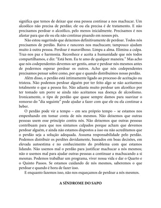 significa que temos de deixar que essa pessoa continue a nos machucar. Um
alcoólico não precisa de perdão; ele ou ela precisa é de tratamento. E não
precisamos perdoar o alcoólico, pelo menos inicialmente. Precisamos é nos
afastar para que ele ou ela não continue pisando em nossos pés.
Não estou sugerindo que deixemos definitivamente de perdoar. Todos nós
precisamos de perdão. Raiva e rancores nos machucam; tampouco ajudam
muito à outra pessoa. Perdoar é maravilhoso. Limpa a alma. Elimina a culpa.
Traz-nos paz e harmonia. Reconhece e aceita a humanidade que nós todos
compartilhamos, e diz: “Está bem. Eu te amo de qualquer maneira.” Mas acho
que nós codependentes devemos ser gentis, amar e perdoar nós mesmos antes
de podermos esperar perdoar os outros. Acho que nós codependentes
precisamos pensar sobre como, por que e quando distribuímos nosso perdão.
Além disso, o perdão está intimamente ligado ao processo de aceitação ou
tristeza. Não podemos perdoar alguém por ter feito algo se não aceitarmos
totalmente o que a pessoa fez. Não adianta muito perdoar um alcoólico por
ter tomado um porre se ainda não aceitamos sua doença de alcoolismo.
Ironicamente, o tipo de perdão que quase sempre damos para suavizar o
remorso do “dia seguinte” pode ajudar a fazer com que ele ou ela continue a
beber.
O perdão pode vir a tempo – em seu próprio tempo – se estamos nos
empenhando em tomar conta de nós mesmos. Não deixemos que outras
pessoas usem esse princípio contra nós. Não deixemos que outras pessoas
contribuam para que nos sintamos culpados porque acham que devemos
perdoar alguém, e ainda não estamos dispostos a isso ou não acreditamos que
o perdão seja a solução adequada. Assuma responsabilidade pelo perdão.
Podemos distribuir os perdões devidamente, baseados em boas decisões, em
elevada autoestima e no conhecimento do problema com que estamos
lidando. Não usemos mal o perdão para justificar machucar a nós mesmos;
não o usemos mal para ajudar outras pessoas a continuar a machucando a si
mesmas. Podemos trabalhar um programa, viver nossa vida e dar o Quarto e
o Quinto Passos. Se estamos cuidando de nós mesmos, saberemos o que
perdoar e quando é hora de fazer isso.
E enquanto fazemos isso, não nos esqueçamos de perdoar a nós mesmos.
A SÍNDROME DO SAPO
 