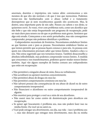 anormais, doentios e impróprios; nós vamos além: convencemos a nós
mesmos de que eles são normais e de que é isso que merecemos. Podemos
tornar-nos tão familiarizados com o abuso verbal e o tratamento
desrespeitoso que já nem reconhecemos quando eles acontecem. Mas, lá
dentro, uma importante parte de nós sabe. Nossos eus sabem e nos dirão, se
quisermos ouvir. Às vezes, viver com problemas sutis, como um alcoólico que
não bebe e que não esteja frequentando um programa de recuperação, pode
ser mais duro para nossos eus do que os problemas mais graves. Sentimos que
algo está errado. Começamos a nos sentir perturbados, mas não conseguimos
compreender, porque não podemos identificar o problema.
Codependentes necessitam de fronteiras. Necessitamos estabelecer limites
ao que faremos com e para as pessoas. Necessitamos estabelecer limites ao
que iremos permitir que as pessoas façam conosco e para nós. As pessoas com
quem nos relacionamos precisam saber que temos limites. Ajudará a elas e a
nós. Não estou sugerindo que nos tornemos tiranos. Também desaconselho a
absoluta inflexibilidade, mas podemos compreender nossos limites. À medida
que crescermos e nos transformarmos, podemos querer mudar nossos limites
também. Aqui vão alguns exemplos de limites comuns aos codependentes
que estão em recuperação:
• Não permitirei a ninguém abusar de mim, física ou verbalmente.
• Não acreditarei ou apoiarei mentiras conscientemente.
• Não permitirei abuso de drogas em meu lar.
• Não permitirei comportamento criminoso em meu lar.
• Não salvarei pessoas das consequências de seu abuso de álcool ou de outro
comportamento irresponsável.
• Não financiarei o alcoolismo ou outro comportamento irresponsável de
alguém.
• Não mentirei para proteger a você ou a mim de seu alcoolismo.
• Não usarei meu lar como centro de desintoxicação para alcoólicos em
recuperação.
• Se quiser agir loucamente é problema seu, mas não poderá fazer isso na
minha frente. Ou você sai ou sairei eu.
• Você pode estragar seu divertimento, seu dia, sua vida – isso é problema seu
–, mas não deixarei que estrague meu divertimento, meu dia ou minha
 
