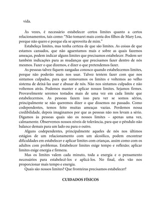 vida.
Às vezes, é necessário estabelecer certos limites quanto a certos
relacionamentos, tais como: “Não tomarei mais conta dos filhos de Mary Lou,
porque não quero e porque ela se aproveita de mim.”
Estabeleça limites, mas tenha certeza de que são limites. As coisas de que
estamos cansados, que não aguentamos mais e sobre as quais fazemos
ameaças, podem indicar alguns limites que precisamos estabelecer. Podem ser
também indicações para as mudanças que precisamos fazer dentro de nós
mesmos. Fazer o que dizemos, e dizer o que pretendemos fazer.
As pessoas talvez fiquem zangadas conosco quando estabelecemos limites,
porque não poderão mais nos usar. Talvez tentem fazer com que nos
sintamos culpados, para que removamos os limites e voltemos ao velho
sistema de deixá-las usar e abusar de nós. Não nos sintamos culpados e não
voltemos atrás. Podemos manter e aplicar nossos limites. Sejamos firmes.
Provavelmente seremos testados mais de uma vez em cada limite que
estabelecermos. As pessoas fazem isso para ver se somos sérios,
principalmente se não queremos dizer o que dissemos no passado. Como
codependentes, temos feito muitas ameaças vazias. Perdemos nossa
credibilidade, depois imaginamos por que as pessoas não nos levam a sério.
Digamos às pessoas quais são os nossos limites – apenas uma vez,
calmamente. Observemos nossos níveis de tolerância, para que o pêndulo não
balance demais para um lado ou para o outro.
Alguns codependentes, principalmente aqueles de nós nos últimos
estágios de um relacionamento com um alcoólico, podem encontrar
dificuldades em estabelecer e aplicar limites com crianças, assim como com os
adultos com problemas. Estabelecer limites exige tempo e reflexão; aplicar
limites exige energia e firmeza.
Mas os limites valem cada minuto, toda a energia e o pensamento
necessários para estabelecê-los e aplicá-los. No final, eles vão nos
proporcionar mais tempo e energia.
Quais são nossos limites? Que fronteiras precisamos estabelecer?
CUIDADOS FÍSICOS
 