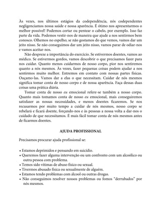 Às vezes, nos últimos estágios da codependência, nós codependentes
negligenciamos nossa saúde e nossa aparência. É ótimo nos apresentarmos o
melhor possível! Podemos cortar ou pentear o cabelo, por exemplo. Isso faz
parte da vida. Podemos vestir-nos de maneira que ajude a nos sentirmos bem
conosco. Olhemos no espelho; se não gostamos do que vemos, vamos dar um
jeito nisso. Se não conseguimos dar um jeito nisso, vamos parar de odiar-nos
e vamos aceitar-nos.
Não despreze a importância do exercício. Se estivermos doentes, vamos ao
médico. Se estivermos gordos, vamos descobrir o que precisamos fazer para
nos cuidar. Quanto menos cuidarmos de nosso corpo, pior nos sentiremos
quanto a nós mesmos. Às vezes, fazer pequenas coisas podem ajudar a nos
sentirmos muito melhor. Entremos em contato com nossas partes físicas.
Ouçamo-las. Vamos dar a elas o que necessitam. Cuidar de nós mesmos
significa tomar conta de nosso corpo e de nossa aparência. Faça dessas duas
coisas uma prática diária.
Tomar conta de nosso eu emocional refere-se também a nosso corpo.
Quanto mais tomamos conta de nosso eu emocional, mais conseguiremos
satisfazer as nossas necessidades, e menos doentes ficaremos. Se nos
recusarmos por muito tempo a cuidar de nós mesmos, nosso corpo se
rebelará e ficará doente, forçando-nos e às pessoas a nossa volta a dar-nos o
cuidado de que necessitamos. É mais fácil tomar conta de nós mesmos antes
de ficarmos doentes.
AJUDA PROFISSIONAL
Precisamos procurar ajuda profissional se:
• Estamos deprimidos e pensando em suicídio.
• Queremos fazer alguma intervenção ou um confronto com um alcoólico ou
outra pessoa com problema.
• Temos sido vítimas de abuso físico ou sexual.
• Tivermos abusado física ou sexualmente de alguém.
• Estamos tendo problemas com álcool ou outras drogas.
• Não conseguimos resolver nossos problemas ou fomos “derrubados” por
nós mesmos.
 