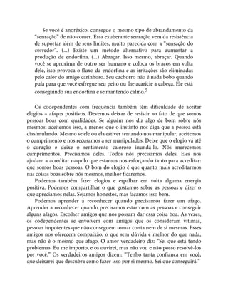 Se você é anoréxico, consegue o mesmo tipo de abrandamento da
“sensação” de não comer. Essa exuberante sensação vem da resistência
de suportar além de seus limites, muito parecida com a “sensação do
corredor”. (...) Existe um método alternativo para aumentar a
produção de endorfina. (...) Abraçar. Isso mesmo, abraçar. Quando
você se aproxima de outro ser humano e coloca os braços em volta
dele, isso provoca o fluxo da endorfina e as irritações são eliminadas
pelo calor do amigo carinhoso. Seu cachorro não é nada bobo quando
pula para que você esfregue seu peito ou lhe acaricie a cabeça. Ele está
conseguindo sua endorfina e se mantendo calmo.5
Os codependentes com frequência também têm dificuldade de aceitar
elogios – afagos positivos. Devemos deixar de resistir ao fato de que somos
pessoas boas com qualidades. Se alguém nos diz algo de bom sobre nós
mesmos, aceitemos isso, a menos que o instinto nos diga que a pessoa está
dissimulando. Mesmo se ele ou ela estiver tentando nos manipular, aceitemos
o cumprimento e nos recusamos a ser manipulados. Deixe que o elogio vá até
o coração e deixe o sentimento caloroso inundá-lo. Nós merecemos
cumprimentos. Precisamos deles. Todos nós precisamos deles. Eles nos
ajudam a acreditar naquilo que estamos nos esforçando tanto para acreditar:
que somos boas pessoas. O bom do elogio é que quanto mais acreditarmos
nas coisas boas sobre nós mesmos, melhor ficaremos.
Podemos também fazer elogios e espalhar em volta alguma energia
positiva. Podemos compartilhar o que gostamos sobre as pessoas e dizer o
que apreciamos nelas. Sejamos honestos, mas façamos isso bem.
Podemos aprender a reconhecer quando precisamos fazer um afago.
Aprender a reconhecer quando precisamos estar com as pessoas e conseguir
alguns afagos. Escolher amigos que nos possam dar essa coisa boa. Às vezes,
os codependentes se envolvem com amigos que os consideram vítimas,
pessoas impotentes que não conseguem tomar conta nem de si mesmas. Esses
amigos nos oferecem compaixão, o que sem dúvida é melhor do que nada,
mas não é o mesmo que afago. O amor verdadeiro diz: “Sei que está tendo
problemas. Eu me importo, e os ouvirei, mas não vou e não posso resolvê-los
por você.” Os verdadeiros amigos dizem: “Tenho tanta confiança em você,
que deixarei que descubra como fazer isso por si mesmo. Sei que conseguirá.”
 