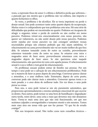 vezes, a expressão física do amor é a última e definitiva perda que sofremos –
a pancada que nos mostra que o problema não vai embora, não importa o
quanto fecharmos os olhos.
Às vezes, o problema é do alcoólico. Ele se torna impotente ou perde o
desejo sexual. Isso pode acontecer tanto antes quanto depois da recuperação.
Muitas vezes é o codependente que tem problemas com sexo. Há uma série de
dificuldades que podem ser encontradas no quarto. Podemos ser incapazes de
atingir o orgasmo, temer a perda de controle ou não confiar em nosso
parceiro. Podemos retrair-nos emocionalmente com nosso parceiro, não
querer ser vulneráveis, ou não sentir desejo pelo nosso parceiro. Podemos
sentir repulsa por nosso parceiro ou não conseguir satisfazer nossas
necessidades porque não estamos pedindo que elas sejam satisfeitas. O
relacionamento na cama provavelmente não vai ser muito melhor do que fora
dela. Se estamos tomando conta do outro na cozinha, provavelmente
estaremos tomando conta do outro na cama. Se estamos com raiva e
magoados antes de fazer amor, provavelmente estaremos com raiva e
magoados depois de fazer amor. Se não queremos estar naquele
relacionamento, não queremos ter sexo com aquela pessoa. O relacionamento
sexual é o eco e reflete o tom geral do relacionamento.
Os problemas sexuais podem entrar de fininho nas pessoas. Por um
tempo o sexo pode ser a salvação de um relacionamento problemático. Pode
ser a maneira de fazer as pazes depois de uma briga. Conversar parece clarear
a atmosfera, e o sexo melhora tudo. Entretanto, depois de certo ponto,
conversar pode não clarear mais a atmosfera. Conversar apenas torna o ar
mais pesado, e o sexo deixa de melhorar tudo. Em vez disso, o sexo pode
piorar as coisas.
Para uns, o sexo pode tornar-se um ato puramente automático, que
proporciona aproximadamente a mesma satisfação emocional do que escovar
os dentes. Para outros, pode tornar-se uma hora de humilhação e degradação:
outra tarefa, outro dever, uma coisa a mais que devemos mas não desejamos
fazer. Torna-se mais uma área que não está funcionando, em que nos
sentimos culpados e envergonhados e tentamos mentir a nós mesmos. Temos
mais uma área em nossa vida que nos faz pensar: “O que há de errado
comigo?”
Não sou terapeuta sexual. Não tenho curas nem conselhos técnicos –
 