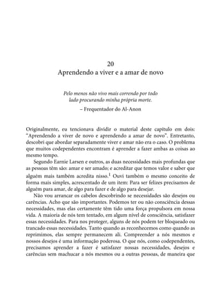 20
Aprendendo a viver e a amar de novo
Pelo menos não vivo mais correndo por todo
lado procurando minha própria morte.
– Frequentador do Al-Anon
Originalmente, eu tencionava dividir o material deste capítulo em dois:
“Aprendendo a viver de novo e aprendendo a amar de novo”. Entretanto,
descobri que abordar separadamente viver e amar não era o caso. O problema
que muitos codependentes encontram é aprender a fazer ambas as coisas ao
mesmo tempo.
Segundo Earnie Larsen e outros, as duas necessidades mais profundas que
as pessoas têm são: amar e ser amado; e acreditar que temos valor e saber que
alguém mais também acredita nisso.1 Ouvi também o mesmo conceito de
forma mais simples, acrescentado de um item: Para ser felizes precisamos de
alguém para amar, de algo para fazer e de algo para desejar.
Não vou arrancar os cabelos descobrindo se necessidades são desejos ou
carências. Acho que são importantes. Podemos ter ou não consciência dessas
necessidades, mas elas certamente têm tido uma força propulsora em nossa
vida. A maioria de nós tem tentado, em algum nível de consciência, satisfazer
essas necessidades. Para nos proteger, alguns de nós podem ter bloqueado ou
trancado essas necessidades. Tanto quando as reconhecemos como quando as
reprimimos, elas sempre permanecem ali. Compreender a nós mesmos e
nossos desejos é uma informação poderosa. O que nós, como codependentes,
precisamos aprender a fazer é satisfazer nossas necessidades, desejos e
carências sem machucar a nós mesmos ou a outras pessoas, de maneira que
 