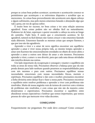 porque as coisas boas podem acontecer, acontecem e acontecerão conosco se
permitirmos que aconteçam e se estivermos dispostos e acreditar que as
merecemos. As coisas boas provavelmente não acontecem sem algum esforço
e algum sofrimento, mas pelo menos estaremos lutando e almejando algo que
vale a pena, em vez de apenas sofrer.
É muito bom ter sucesso, ter boas coisas e ter uma relação amorosa
agradável. Essas coisas podem não ser obtidas fácil ou naturalmente.
Podemos ter de lutar, espernear e querer esconder a cabeça na areia ao longo
do caminho. Tudo bem. É assim que o crescimento acontece. Se for
agradável, natural ou fácil demais não vamos crescer e não estaremos fazendo
nada diferente. Estaremos fazendo as mesmas coisas que sempre fizemos, e
que por isso são tão agradáveis.
Aprender a viver e a amar de novo significa encontrar um equilíbrio:
aprender a amar é viver nossa própria vida, ao mesmo tempo; aprender a
amar sem ficarmos tão emocionalmente enredados no objeto de nosso afeto; e
aprender a amar a outros sem deixar de amar a nós mesmos. Precisamos
aprender a viver, a amar e a nos divertir, para que cada uma dessas atividades
não interfira demais nas outras.
Um lado importante da recuperação é conseguir e manter o equilíbrio em
todas as áreas de nossa vida. Precisamos observar a balança para que ela não
penda demais para lado nenhum quando pesarmos as responsabilidades para
com nós mesmos e para com outros. Precisamos equilibrar nossas
necessidades emocionais com nossas necessidades físicas, mentais e
espirituais. Precisamos equilibrar o dar com o receber; precisamos encontrar
a linha divisória entre deixar ficar e fazer a nossa parte. Precisamos encontrar
o equilíbrio entre resolver problemas e aprender a viver com problemas não
resolvidos. Muito de nossa angústia vem de termos de conviver com a tristeza
de problemas não resolvidos, e com coisas que não são da maneira como
desejávamos e esperávamos. Precisamos encontrar o equilíbrio entre
abandonar nossas expectativas e lembrar que somos importantes, que somos
pessoas de valor que merecem viver vidas decentes.
COMEÇANDO
Frequentemente me perguntam: Por onde devo começar? Como começar?
 
