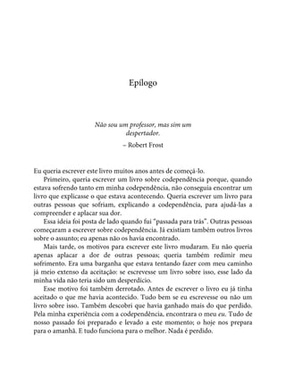 Epílogo
Não sou um professor, mas sim um
despertador.
– Robert Frost
Eu queria escrever este livro muitos anos antes de começá-lo.
Primeiro, queria escrever um livro sobre codependência porque, quando
estava sofrendo tanto em minha codependência, não conseguia encontrar um
livro que explicasse o que estava acontecendo. Queria escrever um livro para
outras pessoas que sofriam, explicando a codependência, para ajudá-las a
compreender e aplacar sua dor.
Essa ideia foi posta de lado quando fui “passada para trás”. Outras pessoas
começaram a escrever sobre codependência. Já existiam também outros livros
sobre o assunto; eu apenas não os havia encontrado.
Mais tarde, os motivos para escrever este livro mudaram. Eu não queria
apenas aplacar a dor de outras pessoas; queria também redimir meu
sofrimento. Era uma barganha que estava tentando fazer com meu caminho
já meio extenso da aceitação: se escrevesse um livro sobre isso, esse lado da
minha vida não teria sido um desperdício.
Esse motivo foi também derrotado. Antes de escrever o livro eu já tinha
aceitado o que me havia acontecido. Tudo bem se eu escrevesse ou não um
livro sobre isso. Também descobri que havia ganhado mais do que perdido.
Pela minha experiência com a codependência, encontrara o meu eu. Tudo de
nosso passado foi preparado e levado a este momento; o hoje nos prepara
para o amanhã. E tudo funciona para o melhor. Nada é perdido.
 