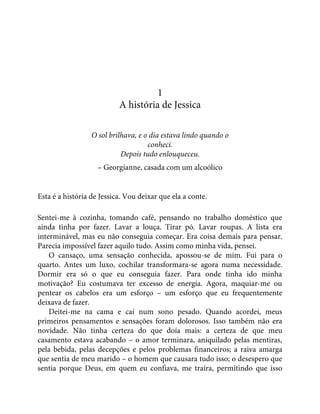 1
A história de Jessica
O sol brilhava, e o dia estava lindo quando o
conheci.
Depois tudo enlouqueceu.
– Georgianne, casada com um alcoólico
Esta é a história de Jessica. Vou deixar que ela a conte.
Sentei-me à cozinha, tomando café, pensando no trabalho doméstico que
ainda tinha por fazer. Lavar a louça. Tirar pó. Lavar roupas. A lista era
interminável, mas eu não conseguia começar. Era coisa demais para pensar.
Parecia impossível fazer aquilo tudo. Assim como minha vida, pensei.
O cansaço, uma sensação conhecida, apossou-se de mim. Fui para o
quarto. Antes um luxo, cochilar transformara-se agora numa necessidade.
Dormir era só o que eu conseguia fazer. Para onde tinha ido minha
motivação? Eu costumava ter excesso de energia. Agora, maquiar-me ou
pentear os cabelos era um esforço – um esforço que eu frequentemente
deixava de fazer.
Deitei-me na cama e caí num sono pesado. Quando acordei, meus
primeiros pensamentos e sensações foram dolorosos. Isso também não era
novidade. Não tinha certeza do que doía mais: a certeza de que meu
casamento estava acabando – o amor terminara, aniquilado pelas mentiras,
pela bebida, pelas decepções e pelos problemas financeiros; a raiva amarga
que sentia de meu marido – o homem que causara tudo isso; o desespero que
sentia porque Deus, em quem eu confiava, me traíra, permitindo que isso
 