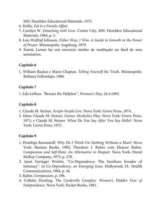 MN: Hazelden Educational Materials, 1975.
6. Hollis. Fat Is a Family Affair.
7. Carolyn W. Detaching with Love. Center City, MN: Hazelden Educational
Materials, 1984, p. 5.
8. Lois Walfrid Johnson. Either Way, I Win: A Guide to Growth in the Power
of Prayer. Minneapolis: Augsburg, 1979.
9. Earnie Larsen faz um exercício similar de meditação no final de seus
seminários.
Capítulo 6
1. William Backus e Marie Chapian. Telling Yourself the Truth. Minneapolis:
Bethany Fellowhips, 1980.
Capítulo 7
1. Eda LeShan. “Beware the Helpless”, Woman’s Day, 26.4.1983.
Capítulo 8
1. Claude M. Steiner. Scripts People Live. Nova York: Grove Press, 1974.
2. Idem; Claude M. Steiner. Games Alcoholics Play. Nova York: Grove Press,
1971; e Claude M. Steiner. What Do You Say After You Say Hello?. Nova
York: Grove Press, 1972.
Capítulo 9
1. Penelope Russianoff. Why Do I Think I’m Nothing Without a Man?. Nova
York: Bantam Books, 1982; Theodore I. Rubin com Eleanor Rubin.
Compassion and Self-Hate: An Alternative to Despair. Nova York: David
McKay Company, 1975, p. 278.
2. Janet Geringer Woititz. “Co-Dependency: The Insidious Invader of
Intimacy”. In Co-Dependency, an Emerging Issue. Hollywood, FL: Health
Communications, 1984, p. 56.
3. Rubin. Compassion, p. 196.
4. Collette Dowling. The Cinderella Complex: Women’s Hidden Fear of
Independence. Nova York: Pocket Books, 1981.
 