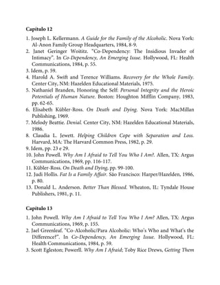 Capítulo 12
1. Joseph L. Kellermann. A Guide for the Family of the Alcoholic. Nova York:
Al-Anon Family Group Headquarters, 1984, 8-9.
2. Janet Geringer Woititz. “Co-Dependency: The Insidious Invader of
Intimacy”. In Co-Dependency, An Emerging Issue. Hollywood, FL: Health
Communications, 1984, p. 55.
3. Idem, p. 59.
4. Harold A. Swift and Terence Williams. Recovery for the Whole Family.
Center City, NM: Hazelden Educational Materials, 1975.
5. Nathaniel Branden, Honoring the Self: Personal Integrity and the Heroic
Potentials of Human Nature. Boston: Houghton Mifflin Company, 1983,
pp. 62-65.
6. Elisabeth Kübler-Ross. On Death and Dying. Nova York: MacMillan
Publishing, 1969.
7. Melody Beattie. Denial. Center City, NM: Hazelden Educational Materials,
1986.
8. Claudia L. Jewett. Helping Children Cope with Separation and Loss.
Harvard, MA: The Harvard Common Press, 1982, p. 29.
9. Idem, pp. 23 e 29.
10. John Powell. Why Am I Afraid to Tell You Who I Am?. Allen, TX: Argus
Communications, 1969, pp. 116-117.
11. Kübler-Ross. On Death and Dying, pp. 99-100.
12. Judi Hollis. Fat Is a Family Affair. São Francisco: Harper/Hazelden, 1986,
p. 80.
13. Donald L. Anderson. Better Than Blessed. Wheaton, IL: Tyndale House
Publishers, 1981, p. 11.
Capítulo 13
1. John Powell. Why Am I Afraid to Tell You Who I Am? Allen, TX: Argus
Communications, 1969, p. 155.
2. Jael Greenleaf. “Co-Alcoholic/Para Alcoholic: Who’s Who and What’s the
Difference?”. In Co-Dependency, An Emerging Issue. Hollywood, FL:
Health Communications, 1984, p. 59.
3. Scott Egleston; Powerll. Why Am I Afraid; Toby Rice Drews, Getting Them
 