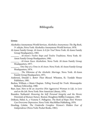 Bibliografia
Livros:
Alcoholics Anonymous World Services. Alcoholics Anonymous: The Big Book,
3ª. edição, Nova York: Alcoholics Anonymous World Services, 1976.
Al-Anon Family Group. Al-Anon: Is It for You? Nova York: Al-Anon Family
Group Headquarters, 1983.
_______ . Al-Anon’s Twelve Steps and Twelve Traditions. Nova York: Al-
Anon Family Group Headquarters, 1981.
_______ . Al-Anon Faces Alcoholism. Nova York: Al-Anon Family Group
Headquarters, 1977.
_______ . One Day at a Time in Al-Anon. Nova York: Al-Anon Family Group
Headquarters, 1974.
_______ . The Dilemma of the Alcoholic Marriage. Nova York: Al-Anon
Family Group Headquarters, 1971.
Anderson, Donald L. Better Than Blessed. Wheaton, IL: Tyndale House
Publishers, 1981.
Backus, William, e Marie Chapian. Telling Yourself the Truth. Minneapolis:
Bethany Fellowship, 1980.
Baer, Jean. How to Be an Assertive (Not Aggressive) Woman in Life, in Love
and on the Job. Nova York: New American Library, 1976.
Branden, Nathaniel. Honoring the Self: Personal Integrity and the Heroic
Potentials of Human Nature. Boston: Houghton Mifflin Company, 1983.
DeRosis, Helen A., e Victoria Y. Pellegrino. The Book of Hope: How Women
Can Overcome Depression. Nova York: MacMillan Publishing, 1976.
Dowling, Colette. The Cinderella Complex: Women’s Hidden Fear of
Independence (Nova York: Pocket Books, 1981).
 