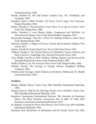 Communications, 1969.
Restak, Richard M. The Self Seekers. Garden City, NY: Doubleday and
Company, 1982.
Rosellini, Gayle e Mark Worden. Of Course You’re Angry. São Francisco:
Harper/Hazelden, 1986.
Rubin, Theodore I. Reconciliations: Inner Peace in an Age of Anxiety. Nova
York: The Viking Press, 1980.
Rubin, Theodore I., com Eleanor Rubin. Compassion and Self-Hate: An
Alternative do Despair. Nova York: David McKay Company, 1975.
Russianoff, Penelope. Why Do I Think I’m Nothing Without a Man? Nova
York: Bantam Books, 1982.
Schwartz, David J. A Mágica de Pensar Grande. Rio de Janeiro: Edições Viva
Livros, 2011.
Steiner, Claude M. Scripts People Live. Nova York: Grove Press, 1979.
Vaillant, George E. The Natural History of Alcoholism: Causes, Patterns and
Path to Recover. Cambridge, MA: Harvard University Press, 1983.
Vine, Phyllis. Families in Pain: Children, Siblings, Spouses and Parents of the
Mentally Ill Speak Out. Nova York: Pantheon Books, 1982.
Wallis, Charles L. ed. The Treasure Chest. Nova York: Harper & Rox, 1965.
Wholey, Dennis. The Courage to Change. Boston: Houghton Miffling
Company, 1984.
Woititz, Janet Geringer. Adult Children of Alcoholics. Hollywood, FL: Health
Communications, 1983.
Panfletos
Beattie, Melody Denial. Center City, NM: Hazelden Educational Materials,
1986.
Burgin, James E. Help for the Marriage Partner of an Alcoholic. Center City,
MN: Hazelden Educational Materials, 1976.
Emotions Anonymous International Services. The Enormity of Emotional
Illness: The Hope Emotions Anonymous Has to Offer. St. Paul, MN:
Emotions Anonymous International Services, 1973.
H., Barbara. Untying the Knots: One Parent’s View Center City, MN: Hazelden
Educational Materials, 1984.
Harrison, Earl. Boozlebane on Alcoholism and the Family Center City, MN:
 