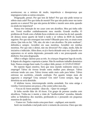 acontecesse; ou a mistura de medo, impotência e desesperança que
impregnava todas as outras emoções.
Desgraçado, pensei. Por que tem de beber? Por que não pôde tornar-se
sóbrio mais cedo? Por que tinha de mentir? Por que não podia amar-me tanto
quanto eu o amava? Por que não parou de beber e mentir anos atrás, quando
eu ainda me importava?
Nunca tive intenção de me casar com um alcoólico. Meu pai tinha sido
um. Tentei escolher cuidadosamente meu marido. Grande escolha. O
problema de Frank com a bebida ficou evidente em nossa lua de mel, quando
ele deixou nosso quarto de hotel à tarde e só voltou às 6h30 da manhã
seguinte. Por que não enxerguei isso então? Olhando para trás, os sinais eram
claros. Que tola eu fui. “Oh, não, ele não é um alcoólico. De jeito nenhum”,
defendia-o sempre. Acreditei em suas mentiras. Acreditei em minhas
mentiras. Por que não o deixei, não me divorciei? Por culpa, medo, falta de
iniciativa e indecisão. Além disso, eu já o havia deixado uma vez. Quando nos
separamos eu só sentia depressão, pensando nele e me preocupando com
dinheiro. Sou uma desgraçada.
Olhei o relógio. Quinze para as três. As crianças chegariam logo da escola.
E depois ele chegaria e esperaria o jantar. Não fiz nenhum trabalho doméstico
hoje. Nunca consigo fazer nada. E a culpa é dele, pensei. A CULPA É DELE!
De repente fiquei emotiva. Será que meu marido realmente estava no
emprego? Talvez ele tivesse levado outra mulher para almoçar. Talvez
estivesse tendo um caso. Talvez tivesse saído mais cedo para beber. Talvez
estivesse no escritório, criando confusão. Por quanto tempo mais ele
seguraria o emprego? Uma semana? Um mês? Como sempre, logo se
demitiria ou seria demitido.
O telefone tocou, interrompendo minha ansiedade. Era uma amiga e
vizinha. Conversamos um pouco, e lhe contei sobre meu dia.
– Vou ao Al-Anon amanhã – disse ela. – Quer vir comigo?
Já tinha ouvido falar do Al-Anon. Um grupo de pessoas casadas com
alcoólicos. Vinha-me à mente a visão de “mulherzinhas” reunidas, falando
sobre as bebedeiras dos maridos, perdoando-os e pensando em pequenas
maneiras de ajudá-los.
– Vamos ver. Tenho muita coisa para fazer – expliquei, sem mentir.
Senti-me insultada e mal pude ouvir o restante da conversa. Claro que não
 
