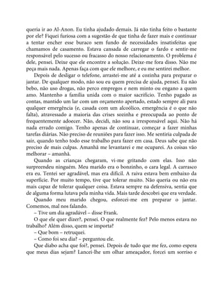 queria ir ao Al-Anon. Eu tinha ajudado demais. Já não tinha feito o bastante
por ele? Fiquei furiosa com a sugestão de que tinha de fazer mais e continuar
a tentar encher esse buraco sem fundo de necessidades insatisfeitas que
chamamos de casamento. Estava cansada de carregar o fardo e sentir-me
responsável pelo sucesso ou fracasso do nosso relacionamento. O problema é
dele, pensei. Deixe que ele encontre a solução. Deixe-me fora disso. Não me
peça mais nada. Apenas faça com que ele melhore, e eu me sentirei melhor.
Depois de desligar o telefone, arrastei-me até a cozinha para preparar o
jantar. De qualquer modo, não sou eu quem precisa de ajuda, pensei. Eu não
bebo, não uso drogas, não perco empregos e nem minto ou engano a quem
amo. Mantenho a família unida com o maior sacrifício. Tenho pagado as
contas, mantido um lar com um orçamento apertado, estado sempre ali para
qualquer emergência (e, casada com um alcoólico, emergência é o que não
falta), atravessado a maioria das crises sozinha e preocupada ao ponto de
frequentemente adoecer. Não, decidi, não sou a irresponsável aqui. Não há
nada errado comigo. Tenho apenas de continuar, começar a fazer minhas
tarefas diárias. Não preciso de reuniões para fazer isso. Me sentiria culpada de
sair, quando tenho todo esse trabalho para fazer em casa. Deus sabe que não
preciso de mais culpas. Amanhã me levantarei e me ocuparei. As coisas vão
melhorar – amanhã.
Quando as crianças chegaram, vi-me gritando com elas. Isso não
surpreendeu ninguém. Meu marido era o bonzinho, o cara legal. A carrasco
era eu. Tentei ser agradável, mas era difícil. A raiva estava bem embaixo da
superfície. Por muito tempo, tive que tolerar muito. Não queria ou não era
mais capaz de tolerar qualquer coisa. Estava sempre na defensiva, sentia que
de alguma forma lutava pela minha vida. Mais tarde descobri que era verdade.
Quando meu marido chegou, esforcei-me em preparar o jantar.
Comemos, mal nos falando.
– Tive um dia agradável – disse Frank.
O que ele quer dizer?, pensei. O que realmente fez? Pelo menos estava no
trabalho? Além disso, quem se importa?
– Que bom – retruquei.
– Como foi seu dia? – perguntou ele.
Que diabo acha que foi?, pensei. Depois de tudo que me fez, como espera
que meus dias sejam? Lancei-lhe um olhar ameaçador, forcei um sorriso e
 
