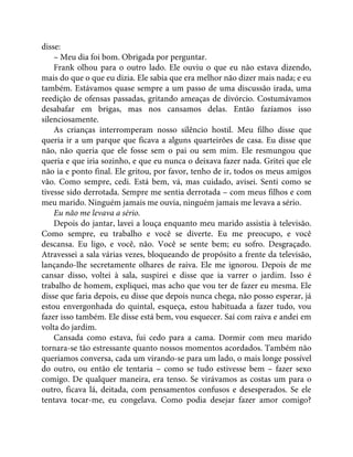disse:
– Meu dia foi bom. Obrigada por perguntar.
Frank olhou para o outro lado. Ele ouviu o que eu não estava dizendo,
mais do que o que eu dizia. Ele sabia que era melhor não dizer mais nada; e eu
também. Estávamos quase sempre a um passo de uma discussão irada, uma
reedição de ofensas passadas, gritando ameaças de divórcio. Costumávamos
desabafar em brigas, mas nos cansamos delas. Então fazíamos isso
silenciosamente.
As crianças interromperam nosso silêncio hostil. Meu filho disse que
queria ir a um parque que ficava a alguns quarteirões de casa. Eu disse que
não, não queria que ele fosse sem o pai ou sem mim. Ele resmungou que
queria e que iria sozinho, e que eu nunca o deixava fazer nada. Gritei que ele
não ia e ponto final. Ele gritou, por favor, tenho de ir, todos os meus amigos
vão. Como sempre, cedi. Está bem, vá, mas cuidado, avisei. Senti como se
tivesse sido derrotada. Sempre me sentia derrotada – com meus filhos e com
meu marido. Ninguém jamais me ouvia, ninguém jamais me levava a sério.
Eu não me levava a sério.
Depois do jantar, lavei a louça enquanto meu marido assistia à televisão.
Como sempre, eu trabalho e você se diverte. Eu me preocupo, e você
descansa. Eu ligo, e você, não. Você se sente bem; eu sofro. Desgraçado.
Atravessei a sala várias vezes, bloqueando de propósito a frente da televisão,
lançando-lhe secretamente olhares de raiva. Ele me ignorou. Depois de me
cansar disso, voltei à sala, suspirei e disse que ia varrer o jardim. Isso é
trabalho de homem, expliquei, mas acho que vou ter de fazer eu mesma. Ele
disse que faria depois, eu disse que depois nunca chega, não posso esperar, já
estou envergonhada do quintal, esqueça, estou habituada a fazer tudo, vou
fazer isso também. Ele disse está bem, vou esquecer. Saí com raiva e andei em
volta do jardim.
Cansada como estava, fui cedo para a cama. Dormir com meu marido
tornara-se tão estressante quanto nossos momentos acordados. Também não
queríamos conversa, cada um virando-se para um lado, o mais longe possível
do outro, ou então ele tentaria – como se tudo estivesse bem – fazer sexo
comigo. De qualquer maneira, era tenso. Se virávamos as costas um para o
outro, ficava lá, deitada, com pensamentos confusos e desesperados. Se ele
tentava tocar-me, eu congelava. Como podia desejar fazer amor comigo?
 