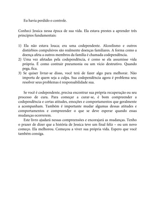 Eu havia perdido o controle.
Conheci Jessica nessa época de sua vida. Ela estava prestes a aprender três
princípios fundamentais:
1) Ela não estava louca; era uma codependente. Alcoolismo e outros
distúrbios compulsivos são realmente doenças familiares. A forma como a
doença afeta a outros membros da família é chamada codependência.
2) Uma vez afetadas pela codependência, é como se ela assumisse vida
própria. É como contrair pneumonia ou um vício destrutivo. Quando
pega, fica.
3) Se quiser livrar-se disso, você terá de fazer algo para melhorar. Não
importa de quem seja a culpa. Sua codependência agora é problema seu;
resolver seus problemas é responsabilidade sua.
Se você é codependente, precisa encontrar sua própria recuperação ou seu
processo de cura. Para começar a curar-se, é bom compreender a
codependência e certas atitudes, emoções e comportamentos que geralmente
a acompanham. Também é importante mudar algumas dessas atitudes e
comportamentos e compreender o que se deve esperar quando essas
mudanças ocorrerem.
Este livro ajudará nessas compreensões e encorajará as mudanças. Tenho
o prazer de dizer que a história de Jessica teve um final feliz – ou um novo
começo. Ela melhorou. Começou a viver sua própria vida. Espero que você
também consiga.
 