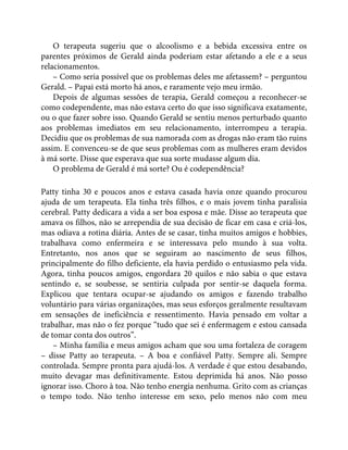 O terapeuta sugeriu que o alcoolismo e a bebida excessiva entre os
parentes próximos de Gerald ainda poderiam estar afetando a ele e a seus
relacionamentos.
– Como seria possível que os problemas deles me afetassem? – perguntou
Gerald. – Papai está morto há anos, e raramente vejo meu irmão.
Depois de algumas sessões de terapia, Gerald começou a reconhecer-se
como codependente, mas não estava certo do que isso significava exatamente,
ou o que fazer sobre isso. Quando Gerald se sentiu menos perturbado quanto
aos problemas imediatos em seu relacionamento, interrompeu a terapia.
Decidiu que os problemas de sua namorada com as drogas não eram tão ruins
assim. E convenceu-se de que seus problemas com as mulheres eram devidos
à má sorte. Disse que esperava que sua sorte mudasse algum dia.
O problema de Gerald é má sorte? Ou é codependência?
Patty tinha 30 e poucos anos e estava casada havia onze quando procurou
ajuda de um terapeuta. Ela tinha três filhos, e o mais jovem tinha paralisia
cerebral. Patty dedicara a vida a ser boa esposa e mãe. Disse ao terapeuta que
amava os filhos, não se arrependia de sua decisão de ficar em casa e criá-los,
mas odiava a rotina diária. Antes de se casar, tinha muitos amigos e hobbies,
trabalhava como enfermeira e se interessava pelo mundo à sua volta.
Entretanto, nos anos que se seguiram ao nascimento de seus filhos,
principalmente do filho deficiente, ela havia perdido o entusiasmo pela vida.
Agora, tinha poucos amigos, engordara 20 quilos e não sabia o que estava
sentindo e, se soubesse, se sentiria culpada por sentir-se daquela forma.
Explicou que tentara ocupar-se ajudando os amigos e fazendo trabalho
voluntário para várias organizações, mas seus esforços geralmente resultavam
em sensações de ineficiência e ressentimento. Havia pensado em voltar a
trabalhar, mas não o fez porque “tudo que sei é enfermagem e estou cansada
de tomar conta dos outros”.
– Minha família e meus amigos acham que sou uma fortaleza de coragem
– disse Patty ao terapeuta. – A boa e confiável Patty. Sempre ali. Sempre
controlada. Sempre pronta para ajudá-los. A verdade é que estou desabando,
muito devagar mas definitivamente. Estou deprimida há anos. Não posso
ignorar isso. Choro à toa. Não tenho energia nenhuma. Grito com as crianças
o tempo todo. Não tenho interesse em sexo, pelo menos não com meu
 