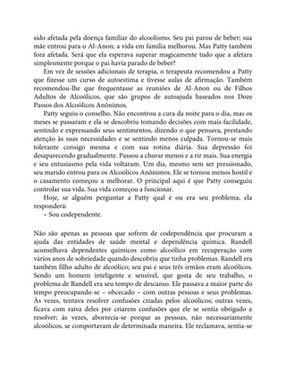 sido afetada pela doença familiar do alcoolismo. Seu pai parou de beber; sua
mãe entrou para o Al-Anon; a vida em família melhorou. Mas Patty também
fora afetada. Será que ela esperava superar magicamente tudo que a afetara
simplesmente porque o pai havia parado de beber?
Em vez de sessões adicionais de terapia, o terapeuta recomendou a Patty
que fizesse um curso de autoestima e tivesse aulas de afirmação. Também
recomendou-lhe que frequentasse as reuniões de Al-Anon ou de Filhos
Adultos de Alcoólicos, que são grupos de autoajuda baseados nos Doze
Passos dos Alcoólicos Anônimos.
Patty seguiu o conselho. Não encontrou a cura da noite para o dia, mas os
meses se passaram e ela se descobriu tomando decisões com mais facilidade,
sentindo e expressando seus sentimentos, dizendo o que pensava, prestando
atenção às suas necessidades e se sentindo menos culpada. Tornou-se mais
tolerante consigo mesma e com sua rotina diária. Sua depressão foi
desaparecendo gradualmente. Passou a chorar menos e a rir mais. Sua energia
e seu entusiasmo pela vida voltaram. Um dia, mesmo sem ser pressionado,
seu marido entrou para os Alcoólicos Anônimos. Ele se tornou menos hostil e
o casamento começou a melhorar. O principal aqui é que Patty conseguiu
controlar sua vida. Sua vida começou a funcionar.
Hoje, se alguém perguntar a Patty qual é ou era seu problema, ela
responderá:
– Sou codependente.
Não são apenas as pessoas que sofrem de codependência que procuram a
ajuda das entidades de saúde mental e dependência química. Randell
aconselhava dependentes químicos como alcoólico em recuperação com
vários anos de sobriedade quando descobriu que tinha problemas. Randell era
também filho adulto de alcoólico; seu pai e seus três irmãos eram alcoólicos.
Sendo um homem inteligente e sensível, que gosta de seu trabalho, o
problema de Randell era seu tempo de descanso. Ele passava a maior parte do
tempo preocupando-se – obcecado – com outras pessoas e seus problemas.
Às vezes, tentava resolver confusões criadas pelos alcoólicos; outras vezes,
ficava com raiva deles por criarem confusões que ele se sentia obrigado a
resolver; às vezes, aborrecia-se porque as pessoas, não necessariamente
alcoólicos, se comportavam de determinada maneira. Ele reclamava, sentia-se
 