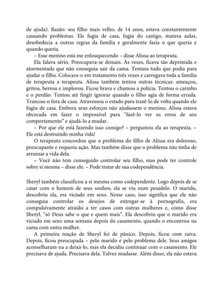 de ajuda). Razão: seu filho mais velho, de 14 anos, estava constantemente
causando problemas. Ele fugia de casa, fugia do castigo, matava aulas,
desobedecia a outras regras da família e geralmente fazia o que queria e
quando queria.
– Esse menino está me enlouquecendo – disse Alissa ao terapeuta.
Ela falava sério. Preocupava-se demais. Às vezes, ficava tão deprimida e
atormentada que não conseguia sair da cama. Tentara tudo que podia para
ajudar o filho. Colocara-o em tratamento três vezes e carregava toda a família
de terapeuta a terapeuta. Alissa também tentou outras técnicas: ameaçou,
gritou, berrou e implorou. Ficou brava e chamou a polícia. Tentou o carinho
e o perdão. Tentou até fingir ignorar quando o filho agia de forma errada.
Trancou-o fora de casa. Atravessou o estado para trazê-lo de volta quando ele
fugiu de casa. Embora seus esforços não ajudassem o menino, Alissa estava
obcecada em fazer o impossível para “fazê-lo ver os erros de seu
comportamento” e ajudá-lo a mudar.
– Por que ele está fazendo isso comigo? – perguntou ela ao terapeuta. –
Ele está destruindo minha vida!
O terapeuta concordou que o problema do filho de Alissa era doloroso,
preocupante e requeria ação. Mas também disse que o problema não tinha de
arruinar a vida dela.
– Você não tem conseguido controlar seu filho, mas pode ter controle
sobre si mesma – disse ele. – Pode tratar de sua codependência.
Sheryl também classificou a si mesma como codependente. Logo depois de se
casar com o homem de seus sonhos, ela se viu num pesadelo. O marido,
descobriu ela, era viciado em sexo. Nesse caso, isso significa que ele não
conseguia controlar os desejos de entregar-se à pornografia, era
compulsivamente atraído a ter casos com outras mulheres e, como disse
Sheryl, “só Deus sabe o que e quem mais”. Ela descobriu que o marido era
viciado em sexo uma semana depois do casamento, quando o encontrou na
cama com outra mulher.
A primeira reação de Sheryl foi de pânico. Depois, ficou com raiva.
Depois, ficou preocupada – pelo marido e pelo problema dele. Seus amigos
aconselharam-na a deixá-lo, mas ela decidiu continuar com o casamento. Ele
precisava de ajuda. Precisava dela. Talvez mudasse. Além disso, ela não estava
 