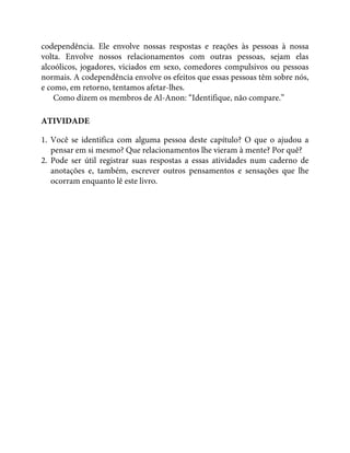 codependência. Ele envolve nossas respostas e reações às pessoas à nossa
volta. Envolve nossos relacionamentos com outras pessoas, sejam elas
alcoólicos, jogadores, viciados em sexo, comedores compulsivos ou pessoas
normais. A codependência envolve os efeitos que essas pessoas têm sobre nós,
e como, em retorno, tentamos afetar-lhes.
Como dizem os membros de Al-Anon: “Identifique, não compare.”
ATIVIDADE
1. Você se identifica com alguma pessoa deste capítulo? O que o ajudou a
pensar em si mesmo? Que relacionamentos lhe vieram à mente? Por quê?
2. Pode ser útil registrar suas respostas a essas atividades num caderno de
anotações e, também, escrever outros pensamentos e sensações que lhe
ocorram enquanto lê este livro.
 