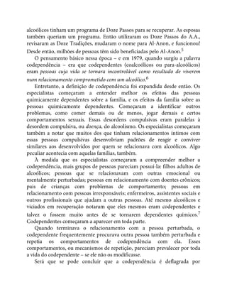 alcoólicos tinham um programa de Doze Passos para se recuperar. As esposas
também queriam um programa. Então utilizaram os Doze Passos do A.A.,
revisaram as Doze Tradições, mudaram o nome para Al-Anon, e funcionou!
Desde então, milhões de pessoas têm sido beneficiadas pelo Al-Anon.5
O pensamento básico nessa época – e em 1979, quando surgiu a palavra
codependência – era que codependentes (coalcoólicos ou para-alcoólicos)
eram pessoas cuja vida se tornara incontrolável como resultado de viverem
num relacionamento comprometido com um alcoólico.6
Entretanto, a definição de codependência foi expandida desde então. Os
especialistas começaram a entender melhor os efeitos das pessoas
quimicamente dependentes sobre a família, e os efeitos da família sobre as
pessoas quimicamente dependentes. Começaram a identificar outros
problemas, como comer demais ou de menos, jogar demais e certos
comportamentos sexuais. Essas desordens compulsivas eram paralelas à
desordem compulsiva, ou doença, do alcoolismo. Os especialistas começaram
também a notar que muitos dos que tinham relacionamentos íntimos com
essas pessoas compulsivas desenvolviam padrões de reagir e conviver
similares aos desenvolvidos por quem se relacionava com alcoólicos. Algo
peculiar acontecia com aquelas famílias, também.
À medida que os especialistas começaram a compreender melhor a
codependência, mais grupos de pessoas pareciam possuí-la: filhos adultos de
alcoólicos; pessoas que se relacionavam com outras emocional ou
mentalmente perturbadas; pessoas em relacionamento com doentes crônicos;
pais de crianças com problemas de comportamento; pessoas em
relacionamento com pessoas irresponsáveis; enfermeiros, assistentes sociais e
outros profissionais que ajudam a outras pessoas. Até mesmo alcoólicos e
viciados em recuperação notaram que eles mesmos eram codependentes e
talvez o fossem muito antes de se tornarem dependentes químicos.7
Codependentes começaram a aparecer em toda parte.
Quando terminava o relacionamento com a pessoa perturbada, o
codependente frequentemente procurava outra pessoa também perturbada e
repetia os comportamentos de codependência com ela. Esses
comportamentos, ou mecanismos de repetição, pareciam prevalecer por toda
a vida do codependente – se ele não os modificasse.
Será que se pode concluir que a codependência é deflagrada por
 