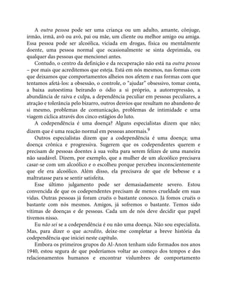 A outra pessoa pode ser uma criança ou um adulto, amante, cônjuge,
irmão, irmã, avô ou avó, pai ou mãe, um cliente ou melhor amigo ou amiga.
Essa pessoa pode ser alcoólica, viciada em drogas, física ou mentalmente
doente, uma pessoa normal que ocasionalmente se sinta deprimida, ou
qualquer das pessoas que mencionei antes.
Contudo, o centro da definição e da recuperação não está na outra pessoa
– por mais que acreditemos que esteja. Está em nós mesmos, nas formas com
que deixamos que comportamentos alheios nos afetem e nas formas com que
tentamos afetá-los: a obsessão, o controle, o “ajudar” obsessivo, tomar conta,
a baixa autoestima beirando o ódio a si próprio, a autorrepressão, a
abundância de raiva e culpa, a dependência peculiar em pessoas peculiares, a
atração e tolerância pelo bizarro, outros desvios que resultam no abandono de
si mesmo, problemas de comunicação, problemas de intimidade e uma
viagem cíclica através dos cinco estágios do luto.
A codependência é uma doença? Alguns especialistas dizem que não;
dizem que é uma reação normal em pessoas anormais.9
Outros especialistas dizem que a codependência é uma doença; uma
doença crônica e progressiva. Sugerem que os codependentes querem e
precisam de pessoas doentes à sua volta para serem felizes de uma maneira
não saudável. Dizem, por exemplo, que a mulher de um alcoólico precisava
casar-se com um alcoólico e o escolheu porque percebeu inconscientemente
que ele era alcoólico. Além disso, ela precisava de que ele bebesse e a
maltratasse para se sentir satisfeita.
Esse último julgamento pode ser demasiadamente severo. Estou
convencida de que os codependentes precisam de menos crueldade em suas
vidas. Outras pessoas já foram cruéis o bastante conosco. Já fomos cruéis o
bastante com nós mesmos. Amigos, já sofremos o bastante. Temos sido
vítimas de doenças e de pessoas. Cada um de nós deve decidir que papel
tivemos nisso.
Eu não sei se a codependência é ou não uma doença. Não sou especialista.
Mas, para dizer o que acredito, deixe-me completar a breve história da
codependência que iniciei neste capítulo.
Embora os primeiros grupos do Al-Anon tenham sido formados nos anos
1940, estou segura de que poderíamos voltar ao começo dos tempos e dos
relacionamentos humanos e encontrar vislumbres de comportamento
 