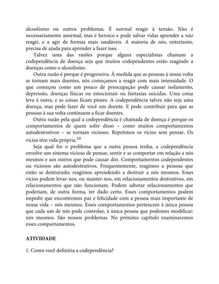 alcoolismo ou outros problemas. É normal reagir à tensão. Não é
necessariamente anormal, mas é heroico e pode salvar vidas aprender a não
reagir, e a agir de formas mais saudáveis. A maioria de nós, entretanto,
precisa de ajuda para aprender a fazer isso.
Talvez uma das razões porque alguns especialistas chamam a
codependência de doença seja que muitos codependentes estão reagindo a
doenças como o alcoolismo.
Outra razão é porque é progressiva. À medida que as pessoas à nossa volta
se tornam mais doentes, nós começamos a reagir com mais intensidade. O
que começou como um pouco de preocupação pode causar isolamento,
depressão, doenças físicas ou emocionais ou fantasias suicidas. Uma coisa
leva à outra, e as coisas ficam piores. A codependência talvez não seja uma
doença, mas pode fazer de você um doente. E pode contribuir para que as
pessoas à sua volta continuem a ficar doentes.
Outra razão pela qual a codependência é chamada de doença é porque os
comportamentos de quem sofre disso – como muitos comportamentos
autodestrutivos – se tornam viciosos. Repetimos os vícios sem pensar. Os
vícios têm vida própria.10
Seja qual for o problema que a outra pessoa tenha, a codependência
envolve um sistema vicioso de pensar, sentir e se comportar em relação a nós
mesmos e aos outros que pode causar dor. Comportamentos codependentes
ou viciosos são autodestrutivos. Frequentemente, reagimos a pessoas que
estão se destruindo; reagimos aprendendo a destruir a nós mesmos. Esses
vícios podem levar-nos, ou manter-nos, em relacionamentos destrutivos, em
relacionamentos que não funcionam. Podem sabotar relacionamentos que
poderiam, de outra forma, ter dado certo. Esses comportamentos podem
impedir que encontremos paz e felicidade com a pessoa mais importante de
nossa vida – nós mesmos. Esses comportamentos pertencem à única pessoa
que cada um de nós pode controlar, à única pessoa que podemos modificar:
nós mesmos. São nossos problemas. No próximo capítulo examinaremos
esses comportamentos.
ATIVIDADE
1. Como você definiria a codependência?
 