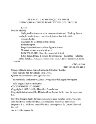 CIP-BRASIL. CATALOGAÇÃO NA FONTE
SINDICATO NACIONAL DOS EDITORES DE LIVROS, RJ
B351c
Beattie, Melody
Codependência nunca mais [recurso eletrônico] / Melody Beattie ;
tradução Marília Braga. - 1. ed. - Rio de Janeiro : Best Seller, 2017.
recurso digital
Tradução de: Codependent no more
Formato: epub
Requisitos do sistema: adobe digital editions
Modo de acesso: world wide web
ISBN 978-85-8103-106-4 (recurso eletrônico)
1. Co-dependência. 2. Abuso de substâncias - Pacientes - Relações
com a família. 3. Cuidados pessoais com a saúde. 4. Livros eletrônicos. I. Título.
17-46264
CDD: 616.86
CDU: 616.89-008.441.3
Codependência nunca mais, de autoria de Melody Beattie.
Título número 021 da Coleção Viva Livros.
Quinta edição impressa em agosto de 2017.
Texto revisado conforme o Acordo Ortográfico da Língua Portuguesa.
Título original norte-americano:
CODEPENDENT NO MORE
Copyright © 1987, 1992 by Hazelden Foundation.
Copyright da tradução © by Distribuidora Record de Serviços de Imprensa
S.A.
Direitos de reprodução da tradução cedidos para Edições Viva Livros, um
selo da Editora Best Seller Ltda. Distribuidora Record de Serviços de
Imprensa S. A. e Editora Best Seller Ltda são empresas do Grupo Editorial
Record.
www.vivalivros.com.br
 