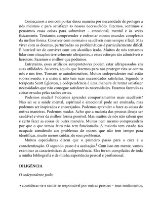 Começamos a nos comportar dessa maneira por necessidade de proteger a
nós mesmos e para satisfazer às nossas necessidades. Fizemos, sentimos e
pensamos essas coisas para sobreviver – emocional, mental e às vezes
fisicamente. Tentamos compreender e enfrentar nossos mundos complexos
da melhor forma. Conviver com normais e saudáveis nem sempre é fácil. Mas
viver com as doentes, perturbadas ou problemáticas é particularmente difícil.
É horrível ter de conviver com um alcoólico irado. Muitos de nós tentamos
lidar com situações terrivelmente ultrajantes, e esses esforços são admiráveis e
heroicos. Fazemos o melhor que podemos.
Entretanto, esses artifícios autoprotetores podem estar ultrapassados em
suas utilidades. Às vezes, aquilo que fazemos para nos proteger vira-se contra
nós e nos fere. Tornam-se autodestrutivas. Muitos codependentes mal estão
sobrevivendo, e a maioria não tem suas necessidades satisfeitas. Segundo o
terapeuta Scott Egleston, a codependência é uma maneira de tentar satisfazer
necessidades que não consegue satisfazer às necessidades. Estamos fazendo as
coisas erradas pelas razões certas.
Podemos mudar? Podemos aprender comportamentos mais saudáveis?
Não sei se a saúde mental, espiritual e emocional pode ser ensinada, mas
podemos ser inspirados e encorajados. Podemos aprender a fazer as coisas de
outras maneiras. Podemos mudar. Acho que a maioria das pessoas deseja ser
saudável e viver da melhor forma possível. Mas muitos de nós não sabem que
é certo fazer as coisas de outra maneira. Muitos nem mesmo compreendem
por que o que temos feito não tem funcionado. A maioria tem estado tão
ocupada atendendo aos problemas de outros que não tem tempo para
identificar, muito menos cuidar, de seus problemas.
Muitos especialistas dizem que o primeiro passo para a cura é a
conscientização. O segundo passo é a aceitação.1 Com isso em mente, vamos
examinar as características da codependência. Elas foram compiladas de toda
a minha bibliografia e de minha experiência pessoal e profissional.
DILIGÊNCIA
O codependente pode:
• considerar-se e sentir-se responsável por outras pessoas – seus sentimentos,
 