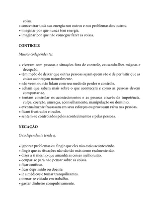 coisa.
• concentrar toda sua energia nos outros e nos problemas dos outros.
• imaginar por que nunca tem energia.
• imaginar por que não consegue fazer as coisas.
CONTROLE
Muitos codependentes:
• viveram com pessoas e situações fora de controle, causando-lhes mágoas e
decepção.
• têm medo de deixar que outras pessoas sejam quem são e de permitir que as
coisas aconteçam naturalmente.
• não veem ou não lidam com seu medo de perder o controle.
• acham que sabem mais sobre o que acontecerá e como as pessoas devem
comportar-se.
• tentam controlar os acontecimentos e as pessoas através de impotência,
culpa, coerção, ameaças, aconselhamento, manipulação ou domínio.
• eventualmente fracassam em seus esforços ou provocam raiva nas pessoas.
• ficam frustrados e irados.
• sentem-se controlados pelos acontecimentos e pelas pessoas.
NEGAÇÃO
O codependente tende a:
• ignorar problemas ou fingir que eles não estão acontecendo.
• fingir que as situações não são tão más como realmente são.
• dizer a si mesmo que amanhã as coisas melhorarão.
• ocupar-se para não pensar sobre as coisas.
• ficar confuso.
• ficar deprimido ou doente.
• ir a médicos e tomar tranquilizantes.
• tornar-se viciado em trabalho.
• gastar dinheiro compulsivamente.
 