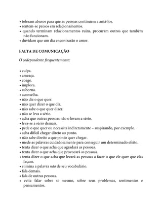 • toleram abusos para que as pessoas continuem a amá-los.
• sentem-se presos em relacionamentos.
• quando terminam relacionamentos ruins, procuram outros que também
não funcionam.
• duvidam que um dia encontrarão o amor.
FALTA DE COMUNICAÇÃO
O codependente frequentemente:
• culpa.
• ameaça.
• coage.
• implora.
• suborna.
• aconselha.
• não diz o que quer.
• não quer dizer o que diz.
• não sabe o que quer dizer.
• não se leva a sério.
• acha que outras pessoas não o levam a sério.
• leva-se a sério demais.
• pede o que quer ou necessita indiretamente – suspirando, por exemplo.
• acha difícil chegar direto ao ponto.
• não sabe direito a que ponto quer chegar.
• mede as palavras cuidadosamente para conseguir um determinado efeito.
• tenta dizer o que acha que agradará as pessoas.
• tenta dizer o que acha que provocará as pessoas.
• tenta dizer o que acha que levará as pessoas a fazer o que ele quer que elas
façam.
• elimina a palavra não de seu vocabulário.
• fala demais.
• fala de outras pessoas.
• evita falar sobre si mesmo, sobre seus problemas, sentimentos e
pensamentos.
 