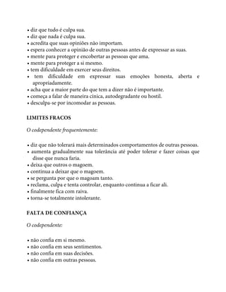 • diz que tudo é culpa sua.
• diz que nada é culpa sua.
• acredita que suas opiniões não importam.
• espera conhecer a opinião de outras pessoas antes de expressar as suas.
• mente para proteger e encobertar as pessoas que ama.
• mente para proteger a si mesmo.
• tem dificuldade em exercer seus direitos.
• tem dificuldade em expressar suas emoções honesta, aberta e
apropriadamente.
• acha que a maior parte do que tem a dizer não é importante.
• começa a falar de maneira cínica, autodegradante ou hostil.
• desculpa-se por incomodar as pessoas.
LIMITES FRACOS
O codependente frequentemente:
• diz que não tolerará mais determinados comportamentos de outras pessoas.
• aumenta gradualmente sua tolerância até poder tolerar e fazer coisas que
disse que nunca faria.
• deixa que outros o magoem.
• continua a deixar que o magoem.
• se pergunta por que o magoam tanto.
• reclama, culpa e tenta controlar, enquanto continua a ficar ali.
• finalmente fica com raiva.
• torna-se totalmente intolerante.
FALTA DE CONFIANÇA
O codependente:
• não confia em si mesmo.
• não confia em seus sentimentos.
• não confia em suas decisões.
• não confia em outras pessoas.
 