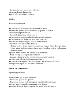 • tenta confiar em pessoas não confiáveis.
• acha que Deus o abandonou.
• perde a fé e a confiança em Deus.
RAIVA
Muitos codependentes:
• sentem-se muito assustados, magoados e raivosos.
• vivem com pessoas muito assustadas, magoadas e raivosas.
• têm medo da própria raiva.
• têm medo da raiva de outras pessoas.
• acham que as pessoas os abandonarão se sentirem raiva.
• acham que outras pessoas os fazem ficar com raiva.
• sentem-se controlados pela raiva de outras pessoas.
• reprimem seus sentimentos de raiva.
• choram muito, ficam deprimidos, comem demais, ficam doentes, fazem
coisas más e sórdidas para se vingar, agem hostilmente, têm explosões de
temperamento.
• punem outras pessoas por fazê-los ficar com raiva.
• ficam envergonhados por sentirem raiva.
• colocam culpa e vergonha em si mesmos por sentirem raiva.
• sentem mais raiva, ressentimento e amargura.
• sentem-se mais seguros com raiva do que com sentimentos de dor.
• imaginam se algum dia não terão tanta raiva.
PROBLEMAS SEXUAIS
Alguns codependentes:
• controlam o que se passa no quarto.
• fazem sexo quando não querem.
• fazem sexo quando preferiam apenas ser acariciados e amados.
• tentam ter sexo quando têm raiva ou estão feridos.
• recusam desfrutar do sexo porque têm muita raiva do parceiro.
 