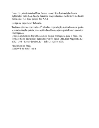 Nota: Os princípios dos Doze Passos transcritos desta edição foram
publicados pelo A. A. World Services, e reproduzidos neste livro mediante
permissão. (Os doze passos dos A.A.)
Design de capa: Mari Taboada.
Todos os direitos reservados. Proibida a reprodução, no todo ou em parte,
sem autorização prévia por escrito da editora, sejam quais forem os meios
empregados.
Direitos exclusivos de publicação em língua portuguesa para o Brasil em
formato bolso adquiridos pela Editora Best Seller Ltda. Rua Argentina 171 –
20921-380 – Rio de Janeiro, RJ – Tel.: (21) 2585-2000.
Produzido no Brasil
ISBN 978-85-8103-106-4
 
