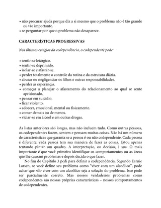 • não procurar ajuda porque diz a si mesmo que o problema não é tão grande
ou tão importante.
• se perguntar por que o problema não desaparece.
CARACTERÍSTICAS PROGRESSIVAS
Nos últimos estágios da codependência, o codependente pode:
• sentir-se letárgico.
• sentir-se deprimido.
• isolar-se e afastar-se.
• perder totalmente o controle da rotina e da estrutura diária.
• abusar ou negligenciar os filhos e outras responsabilidades.
• perder as esperanças.
• começar a planejar o afastamento do relacionamento ao qual se sente
aprisionado.
• pensar em suicídio.
• ficar violento.
• adoecer, emocional, mental ou fisicamente.
• comer demais ou de menos.
• viciar-se em álcool e em outras drogas.
As listas anteriores são longas, mas não incluem tudo. Como outras pessoas,
os codependentes fazem, sentem e pensam muitas coisas. Não há um número
de características que garanta se a pessoa é ou não codependente. Cada pessoa
é diferente; cada pessoa tem sua maneira de fazer as coisas. Estou apenas
tentando pintar um quadro. A interpretação, ou decisão, é sua. O mais
importante é que você primeiro identifique os comportamentos ou as áreas
que lhe causam problemas e depois decida o que fazer.
No fim do Capítulo 3 pedi para definir a codependência. Segundo Earnie
Larsen, se você define seu problema como “viver com um alcoólico”, pode
achar que não viver com um alcoólico seja a solução do problema. Isso pode
ser parcialmente correto. Mas nossos verdadeiros problemas como
codependentes são nossas próprias características – nossos comportamentos
de codependentes.
 