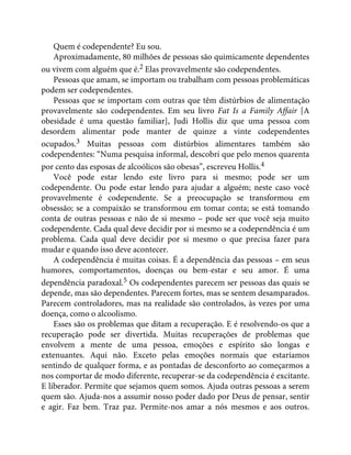 Quem é codependente? Eu sou.
Aproximadamente, 80 milhões de pessoas são quimicamente dependentes
ou vivem com alguém que é.2 Elas provavelmente são codependentes.
Pessoas que amam, se importam ou trabalham com pessoas problemáticas
podem ser codependentes.
Pessoas que se importam com outras que têm distúrbios de alimentação
provavelmente são codependentes. Em seu livro Fat Is a Family Affair [A
obesidade é uma questão familiar], Judi Hollis diz que uma pessoa com
desordem alimentar pode manter de quinze a vinte codependentes
ocupados.3 Muitas pessoas com distúrbios alimentares também são
codependentes: “Numa pesquisa informal, descobri que pelo menos quarenta
por cento das esposas de alcoólicos são obesas”, escreveu Hollis.4
Você pode estar lendo este livro para si mesmo; pode ser um
codependente. Ou pode estar lendo para ajudar a alguém; neste caso você
provavelmente é codependente. Se a preocupação se transformou em
obsessão; se a compaixão se transformou em tomar conta; se está tomando
conta de outras pessoas e não de si mesmo – pode ser que você seja muito
codependente. Cada qual deve decidir por si mesmo se a codependência é um
problema. Cada qual deve decidir por si mesmo o que precisa fazer para
mudar e quando isso deve acontecer.
A codependência é muitas coisas. É a dependência das pessoas – em seus
humores, comportamentos, doenças ou bem-estar e seu amor. É uma
dependência paradoxal.5 Os codependentes parecem ser pessoas das quais se
depende, mas são dependentes. Parecem fortes, mas se sentem desamparados.
Parecem controladores, mas na realidade são controlados, às vezes por uma
doença, como o alcoolismo.
Esses são os problemas que ditam a recuperação. E é resolvendo-os que a
recuperação pode ser divertida. Muitas recuperações de problemas que
envolvem a mente de uma pessoa, emoções e espírito são longas e
extenuantes. Aqui não. Exceto pelas emoções normais que estaríamos
sentindo de qualquer forma, e as pontadas de desconforto ao começarmos a
nos comportar de modo diferente, recuperar-se da codependência é excitante.
E liberador. Permite que sejamos quem somos. Ajuda outras pessoas a serem
quem são. Ajuda-nos a assumir nosso poder dado por Deus de pensar, sentir
e agir. Faz bem. Traz paz. Permite-nos amar a nós mesmos e aos outros.
 