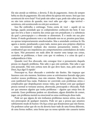 Ele não atende ao telefone, e deveria. É dia de pagamento. Antes ele sempre
bebia no dia do pagamento. Ele está sóbrio há apenas três meses. Será que isso
acontecerá de novo hoje? Você pode não saber o que, pode não saber por que,
ou não tem certeza de quando, mas você sabe que algo – algo terrível –
aconteceu, está acontecendo ou está por acontecer.
Isso lhe embrulha o estômago. Toma conta de você – aquele nó na
barriga, aquela ansiedade que os codependentes conhecem tão bem. É isso
que nos leva a fazer a maioria das coisas que nos prejudicam; é a substância
da qual a preocupação e a obsessão se alimentam. É o medo em sua pior
forma. O medo geralmente vem e vai, deixando-nos no ar, prontos para lutar,
ou apenas temporariamente amedrontados. Mas a ansiedade continua lá. Ela
agarra a mente, paralisando-a para tudo, menos para seus próprios objetivos
– uma interminável reedição dos mesmos pensamentos inúteis. É o
combustível que nos impulsiona aos comportamentos controladores de todos
os tipos. Não pensamos em nada além de manter uma tampa nas coisas,
controlar os problemas, e fazer com que vá embora; é a coisa da qual a
codependência é feita.
Quando você fica obcecado, não consegue tirar o pensamento daquela
pessoa ou daquele problema. Não sabe o que está sentindo. Não sabe o que
está pensando. Não tem certeza nem do que deve fazer, mas, pelo amor de
Deus, faça algo! E rápido!
Preocupar-se, ficar obcecado e controlar são ilusões. São trapaças que
fazemos com nós mesmos. Sentimos como se estivéssemos fazendo algo para
resolver nossos problemas, mas não estamos. Muitos reagem dessa forma,
com justificável boa razão. Podemos ter convivido com problemas sérios e
complicados que despedaçaram nossas vidas, que fariam com que qualquer
pessoa normal se tornasse ansiosa, aborrecida, preocupada e obcecada. Pode
ser que amemos alguém que tenha problemas – alguém que esteja fora de
controle. Esses problemas podem ser alcoolismo, algum distúrbio de comer,
jogar, um problema mental ou emocional ou uma combinação disso tudo.
Pode ser que alguns de nós tenhamos problemas menos sérios, mas eles
nos preocupam de qualquer maneira. Pode ser que a pessoa que amamos
subitamente mude de humor. Ou faça coisas que desejávamos que não fizesse.
Ou podemos achar que ele ou ela deveria fazer tudo de uma forma diferente,
de uma forma melhor, uma forma que na nossa opinião não causaria tantos
 