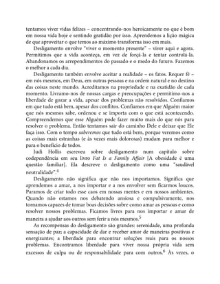 tentamos viver vidas felizes – concentrando-nos heroicamente no que é bom
em nossa vida hoje e sentindo gratidão por isso. Aprendemos a lição mágica
de que aproveitar o que temos ao máximo transforma isso em mais.
Desligamento envolve “viver o momento presente” – viver aqui e agora.
Permitimos que a vida aconteça, em vez de forçá-la e tentar controlá-la.
Abandonamos os arrependimentos do passado e o medo do futuro. Fazemos
o melhor a cada dia.
Desligamento também envolve aceitar a realidade – os fatos. Requer fé –
em nós mesmos, em Deus, em outras pessoas e na ordem natural e no destino
das coisas neste mundo. Acreditamos na propriedade e na exatidão de cada
momento. Livramo-nos de nossas cargas e preocupações e permitimo-nos a
liberdade de gozar a vida, apesar dos problemas não resolvidos. Confiamos
em que tudo está bem, apesar dos conflitos. Confiamos em que Alguém maior
que nós mesmos sabe, ordenou e se importa com o que está acontecendo.
Compreendemos que esse Alguém pode fazer muito mais do que nós para
resolver o problema. Então tentamos sair do caminho Dele e deixar que Ele
faça isso. Com o tempo saberemos que tudo está bem, porque veremos como
as coisas mais estranhas (e às vezes mais dolorosas) mudam para melhor e
para o benefício de todos.
Judi Hollis escreveu sobre desligamento num capítulo sobre
codependência em seu livro Fat Is a Family Affair [A obesidade é uma
questão familiar]. Ela descreve o desligamento como uma “saudável
neutralidade”.4
Desligamento não significa que não nos importamos. Significa que
aprendemos a amar, a nos importar e a nos envolver sem ficarmos loucos.
Paramos de criar todo esse caos em nossas mentes e em nossos ambientes.
Quando não estamos nos debatendo ansiosa e compulsivamente, nos
tornamos capazes de tomar boas decisões sobre como amar as pessoas e como
resolver nossos problemas. Ficamos livres para nos importar e amar de
maneira a ajudar aos outros sem ferir a nós mesmos.5
As recompensas do desligamento são grandes: serenidade, uma profunda
sensação de paz; a capacidade de dar e receber amor de maneiras positivas e
energizantes; a liberdade para encontrar soluções reais para os nossos
problemas. Encontramos liberdade para viver nossa própria vida sem
excessos de culpa ou de responsabilidade para com outros.6 Às vezes, o
 