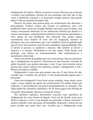 desligamento até motiva e liberta as pessoas à nossa volta para que comecem
a resolver seus problemas. Paramos de nos preocupar com elas; elas se dão
conta e finalmente começam a se preocupar consigo mesmas. Que grande
plano! Cada um tratando da própria vida.
Descrevi há pouco uma pessoa presa no envolvimento das obsessões e
preocupações. Conheci muitas que tiveram ou preferiram viver com
problemas sérios, como um cônjuge alcoólico que nunca para de beber, uma
criança severamente deficiente ou um adolescente infernal que destrói a si
mesmo com drogas e comportamento criminoso. Essas pessoas aprenderam a
viver apesar de seus problemas. Elas choraram suas perdas, depois
encontraram uma maneira de viver não em resignação, martírio ou
desespero, mas com entusiasmo, paz e um verdadeiro senso de gratidão pelo
que era bom. Elas tomaram conta de suas verdadeiras responsabilidades. Elas
se davam às pessoas, as ajudavam e amavam. Mas também se davam e
amavam a si mesmas. Mantinham-se em alta estima. Nada faziam com
perfeição, sem esforço ou instantaneamente. Mas empenharam-se e
aprenderam a fazer tudo.
Tenho uma dívida de gratidão para com essas pessoas. Elas me ensinaram
que o desligamento era possível. Mostraram-me que funciona. Gostaria de
poder transmitir essa mesma esperança a você. E que você encontre outras
pessoas para passar adiante essa esperança, porque o desligamento é real e
floresce com apoio e cuidado.
Desligamento é tanto uma ação quanto uma arte. É uma forma de vida.
Acredito que é também um presente. E será proporcionado àqueles que o
procuram.
Como nos desligamos? Como livrar nossas emoções, nossa mente, nosso
corpo e nosso espírito da agonia do envolvimento? Da melhor forma que
pudermos. E provavelmente um pouco desajeitadamente no princípio. Um
velho ditado dos Alcoólicos Anônimos e do Al-Anon sugere uma fórmula de
três partes: Honestidade, Abertura e Desejo de Tentar.7
Nos próximos capítulos, discutiremos conceitos mais específicos de
desligamento de certas formas de ligação. Você terá de decidir como essas
ideias se aplicam a você e à sua situação em particular, e depois encontrar o
próprio caminho. Com um pouco de humildade, dedicação e esforço de sua
parte acredito que possa fazer isso. Acredito que o desligamento pode
 
